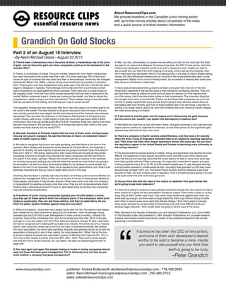 RESOURCEÊCLIPS
                                                                                                      About ResourceClips.com
                                                                                                      We provide investors in the Canadian junior mining sector
                                                                                                      with up-to-the-minute articles about companies in the news
                    essentialÊresourceÊnews                                                           and a quick source of critical investor information.




        Grandich On Gold Stocks
Part 2 of an August 16 Interview
~By Kevin Michael Grace - August 22 2011
Q: There’s been a tremendous rise in the price of silver, a tremendous rise in the price              A: Well, you rely, unfortunately, on people who are telling you that, for the most part. But there
of gold, and yet the junior gold and silver companies continue to be hammered in the                  are ways to do serious due diligence. If someone has been the CEO of nine juniors, and none
markets. Why?                                                                                         of them ever developed a deposit worthy to be sold or became a mine, maybe you want to
                                                                                                      ask yourself why you think their tenth is going to be lucky. Juniors are burning matches, they
A: There’s a combination of things. The junior market, despite the much higher metal prices,          don’t really have any real assets, they’re not making profits in any way, so they’re always raising
has never recovered to the activity level that it saw 10 or more years ago. Part of that is be-       money, and the institutional investors who do the bulk of the private placements seek out top
cause the type of business that was done back then in the brokerage community has changed             management. Maybe not so much in finding mines, but successful in keeping their share price
dramatically. Back in the 1990s, a typical mining show would have a hundred or so brokers             fully valued so the dilution is kept lower.
there. They’re gone now; they disappeared many years ago in the US and in the last few years
began to disappear in Canada. The brokerage community went from a commission-driven                   I’d like to see private placements go back to at least a one-year hold. And one of the new
type of business to an asset-gathering-driven business. There were also a couple things on            things that’s happened in the last few years is that institutions are flipping warrants. They can
the regulatory side. I think the four-month private placement hold has been a deterrent to the        get back their money by selling the stock and just keep the warrant, so if the warrant ends
market. Before companies know it, shares are coming on the market, and they’re almost like            up in the money, that’s how they make money on their investments. This is another thing that
congressmen, always trying to run their next election. They’re always trying to deal with paper       has brought more stock to the sell side. There’s not a lot these little companies can do in four
that has just become free trading, and that has put a cap on prices as well.                          months to greatly expand their story, and yet they’re going to have all these shares become
                                                                                                      free trading after four months, and most of those investors are in the sell mode. Long-term in-
The regulatory change that was welcomed after Bre-X also took away a lot of what used to be           vesting is no longer what it used to be, and that’s hindered the junior resource market, despite
the sizzle in the market. This was certainly a net good, because it took a lot away of the shy-       the metal prices going a lot higher.
sters and the games that were played, but the promotional end of the business was seriously
dampened. Then you have the reduction of commissions filtering down to the penny junior               Q: If the world is mad for gold, and the majors aren’t discovering the gold anymore,
market. People used to buy 10,000 shares of a 60-cent stock and pay about $300 or $400                but the juniors are, wouldn’t you expect this discrepancy to balance out?
commission. Now they pay as little as $9.99 or $19.99. Therefore, those who used to hold have
become more active on the sell side. And a lot of money that used to filter down to the junior        A: Well that’s the hope that us bulls will have to have—that gold continues to be in demand and
market now flows directly into the metal ETFs.                                                        majors cannot continue to replenish the reserves, so that when juniors do find significant gold
                                                                                                      deposits they will be worth that much more.
Q: Marshall Auerback of Pinetree Capital told me most of these junior mining compa-
nies are very poorly managed. He said that the idea of return on investment doesn’t                   Q: There’s a company in South Carolina called Romarco, and they took a hit recently
seem to matter much to them.                                                                          when the Army Corps of Engineers informed them of an additional yearlong regulatory
                                                                                                      wait. Their mine, the Haile mine, began operations almost 200 years ago. Do you think
A: We have to recognize that juniors are really gambling, and that failure is the norm in that        the regulatory regime in the United States and Canada is becoming more unfriendly to
business. We’re dealing with a business where despite all the best efforts, and hopefully a           the mining industry?
good bit of honesty, the vast majority of people are not going to succeed. If you think about it
there are 1,000 to 1,500 active, listed juniors. How many mines will actually be discovered,          A: The environment for people working in metals, mining and exploration has become far more
developed, sold and or brought into production by these companies over the next three to              difficult. It’s happening in many places around the world, and that is one of the reasons per-
five years? A few dozen, perhaps. People who wouldn’t gamble at casinos or the racetrack              haps that the price-to-earnings ratios that the mines used to be able to carry many years ago
are actively buying and selling juniors with the belief that somehow most of them are going to        have been greatly reduced. Fifteen years ago, the argument I remember to explain why gold
be successful. I’ve said it so many times that probably it’s ad nauseam to some people, but           mining companies had a 35 or 40 PE, and the market multiple was 15, was because they had
failure is the norm in our business. That’s not an excuse for poor performance, but I think it’s an   a very lucrative operation—profits would be high, and every time gold went up $50 they could
extremely important fact that you have to begin when you’re in this area.                             see earnings increase 100%, etc. That doesn’t work for them anymore because costs have
                                                                                                      become so high, and part of those costs is regulatory. That is something that is going to be with
One thing that Auerback is partially right about is that a lot of these juniors become lifetime em-   us for quite some time and could even get worse.
ployment for management. Many of them are run by one, if not two or three people. Several of
these people, particularly if they’ve been around a while, have done more than one company            Q: Do you think that with the need of the majors to replenish their gold stocks that
or recapitalized the existing company more than once. They are not companies where share-             we’re going to see more takeovers?
holders have a tremendous amount of input on what takes place as big blue chip companies
may with influential shareholders.                                                                    A: I think we’re going to continue to see a steady movement towards that. One reason for that is
                                                                                                      there used to be a good-old-boy atmosphere among the majors. There were a dozen or so key
Q: Presidents of junior mining companies typically earn $10,000 dollars a month,                      ones; they all didn’t bother each other. They never made hostile bids against each other; the
plus they get all these options when the company starts. If the company’s share price                 world was big enough, and there were enough places for them to go without having to battle
triples or quadruples, they can sell those options, and they’ve made theirs. Do you                   each other. In recent years we’ve seen that attitude change. I think that’s going to become
think the option system militates against long-term success?                                          more acute, because as we just noted, it’s becoming more and more difficult to find and
                                                                                                      develop bigger deposits. I think hostile deals are going to be the wave of the future.
A: Without the options, I doubt that many people would take the risk. The options have always
been viewed as the main incentive for going into this business. I wish the average mining             Peter Grandich is the founder of Grandich.com and Grandich Publications, LLC, and is editor




                                                                                                          “
president got only $120,000 a year. Management of many juniors (including, I wouldn’t be              of The Grandich Letter, first published in 1984. Grandich Publications, Inc. provides research,
surprised, some of the companies that I work for) is taking more than that, which in this day         analysis, and investor relation services for certain of the companies featured in the articles
and age is a very nice salary, but I don’t think that’s ever going to change. To take a step back,    appearing in its publications.
we have to recognize we’re dealing with a pimple of an industry. The entire size of our industry
doesn’t even equal the market cap of some of the major companies worldwide. We created
this word “speculative,” but we’re really gambling. Anybody who gambles should do so with the
expectation of losing all or part of their capital, but most people don’t. What I find all the time                         If someone has been the CEO of nine juniors,
at shows or talking to people who speculate in juniors, is that they don’t have the 5%, 10% or                                 and none of them ever developed a deposit
15% max of their assets in juniors, they have 50%, 80%, 100%. They tend to be the people
that write the horror stories because, as I just stated, the odds are stacked against them to                                 worthy to be sold or became a mine, maybe
begin with.
                                                                                                                               you want to ask yourself why you think their
Q: You read again and again that people looking to invest in mining companies should                                                             tenth is going to be lucky
seek out those that have good management. This is obviously true, but how do you
know whether a company has good management?
                                                                                                                                                                –Peter Grandich

www.resourceclips.com		 publisher: Andrea Butterworth abutterworth@resourceclips.com - 778.432.0593
				                    editor: Kevin Michael Grace kgrace@resourceclips.com - 250.483.3753
				sales: sales@resourceclips.com
 