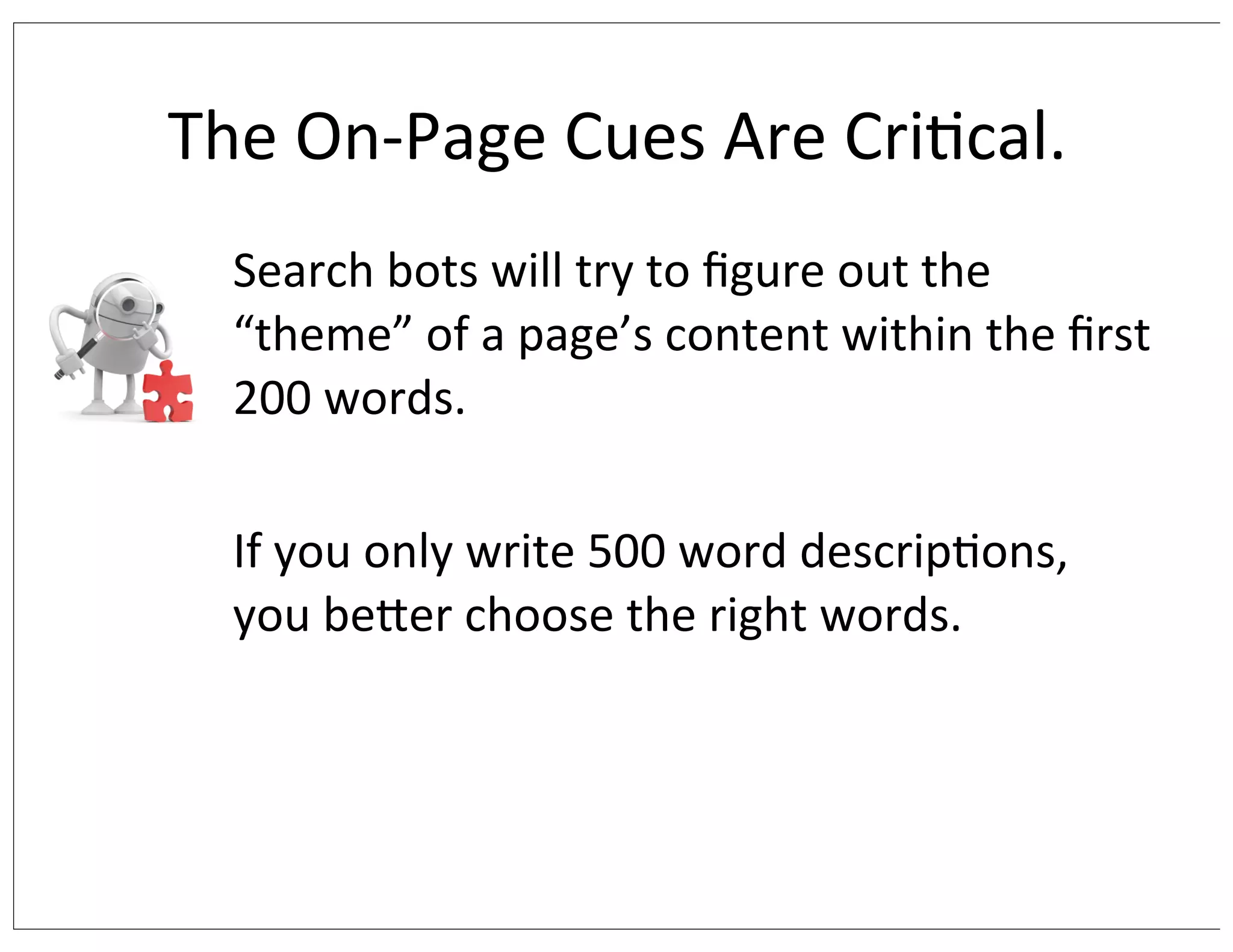 The	
  On-­‐Page	
  Cues	
  Are	
  Cri/cal.
Search	
  bots	
  will	
  try	
  to	
  ﬁgure	
  out	
  the	
  
“theme”	
  of	
  a	
  page’s	
  content	
  within	
  the	
  ﬁrst	
  
200	
  words.	
  
If	
  you	
  only	
  write	
  500	
  word	
  descrip/ons,	
  
you	
  berer	
  choose	
  the	
  right	
  words.

 