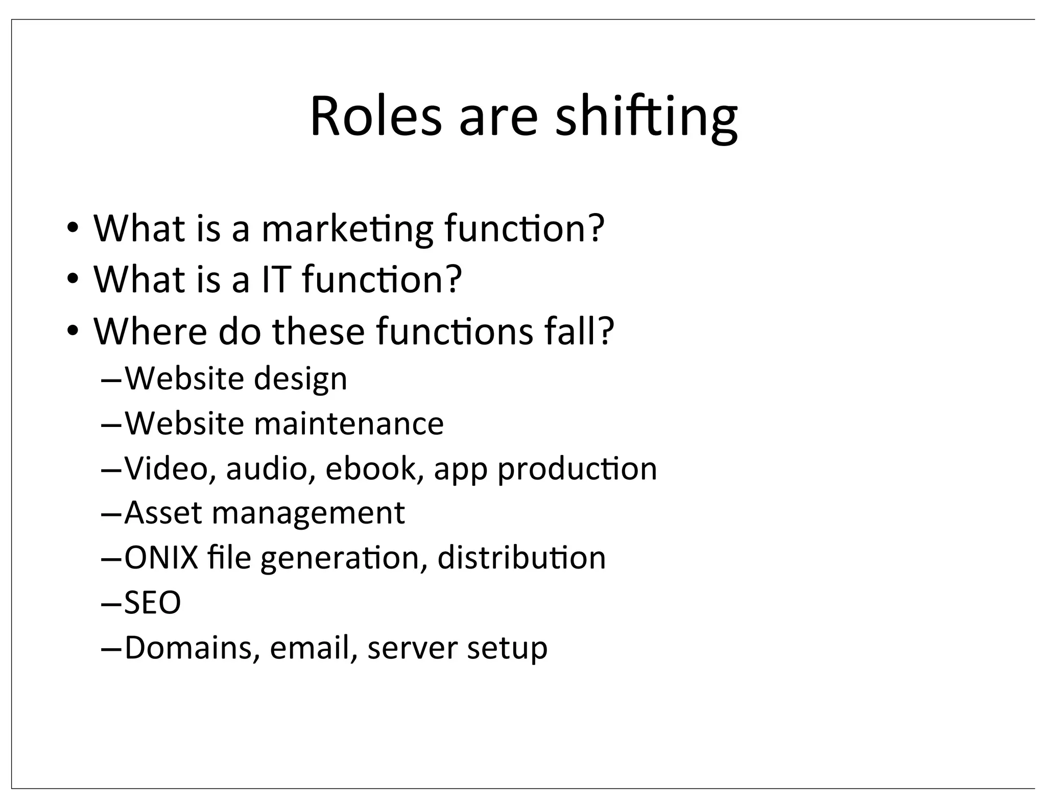 Roles	
  are	
  shising
• What	
  is	
  a	
  marke/ng	
  func/on?
• What	
  is	
  a	
  IT	
  func/on?
• Where	
  do	
  these	
  func/ons	
  fall?

–Website	
  design
–Website	
  maintenance
–Video,	
  audio,	
  ebook,	
  app	
  produc/on
–Asset	
  management
–ONIX	
  ﬁle	
  genera/on,	
  distribu/on
–SEO
–Domains,	
  email,	
  server	
  setup

 