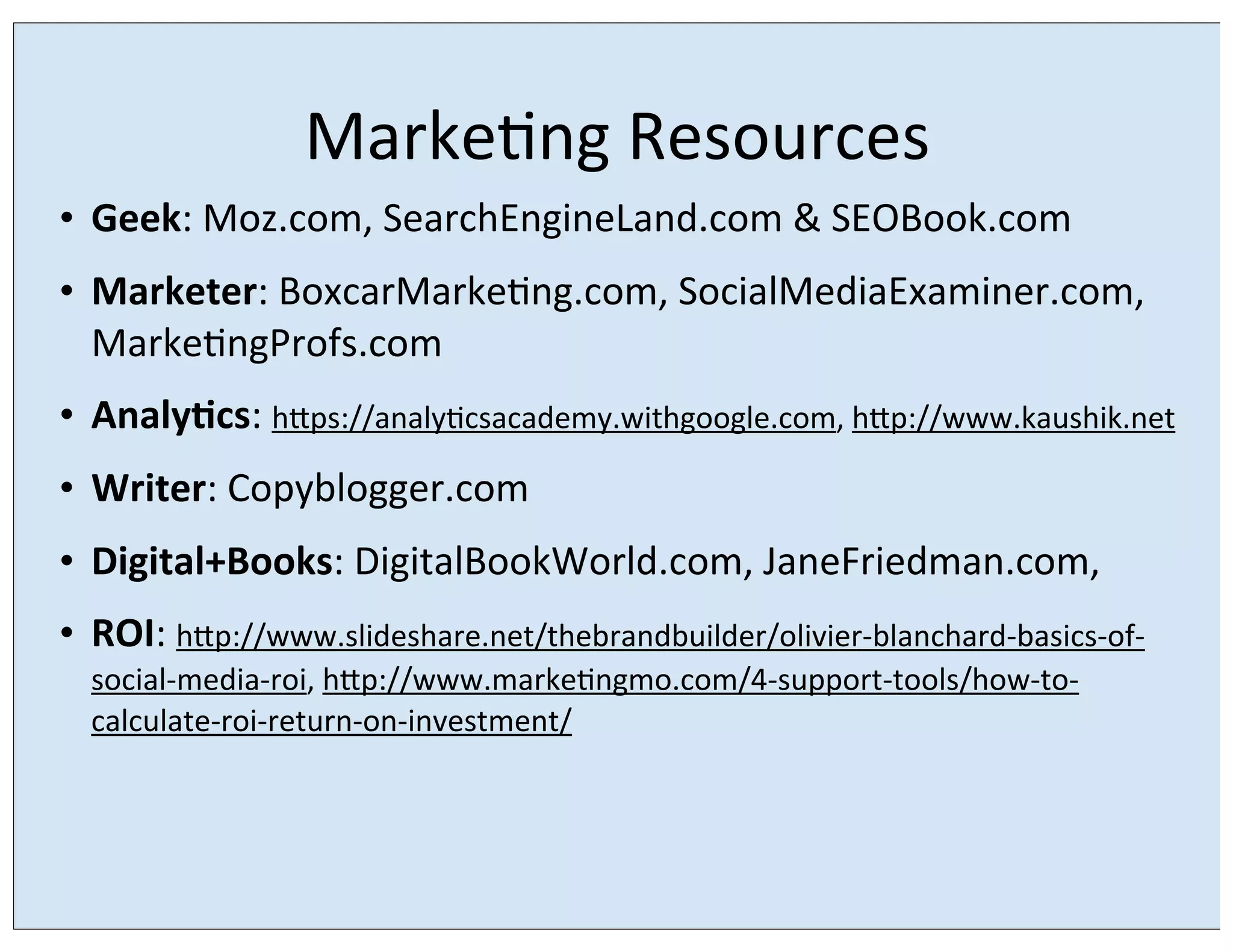 Marke/ng	
  Resources
• Geek:	
  Moz.com,	
  SearchEngineLand.com	
  &	
  SEOBook.com
• Marketer:	
  BoxcarMarke/ng.com,	
  SocialMediaExaminer.com,	
  
Marke/ngProfs.com
• AnalyEcs:	
  hrps://analy/csacademy.withgoogle.com,	
  hrp://www.kaushik.net
• Writer:	
  Copyblogger.com
• Digital+Books:	
  DigitalBookWorld.com,	
  JaneFriedman.com,
• ROI:	
  hrp://www.slideshare.net/thebrandbuilder/olivier-­‐blanchard-­‐basics-­‐of-­‐
social-­‐media-­‐roi,	
  hrp://www.marke/ngmo.com/4-­‐support-­‐tools/how-­‐to-­‐
calculate-­‐roi-­‐return-­‐on-­‐investment/

 