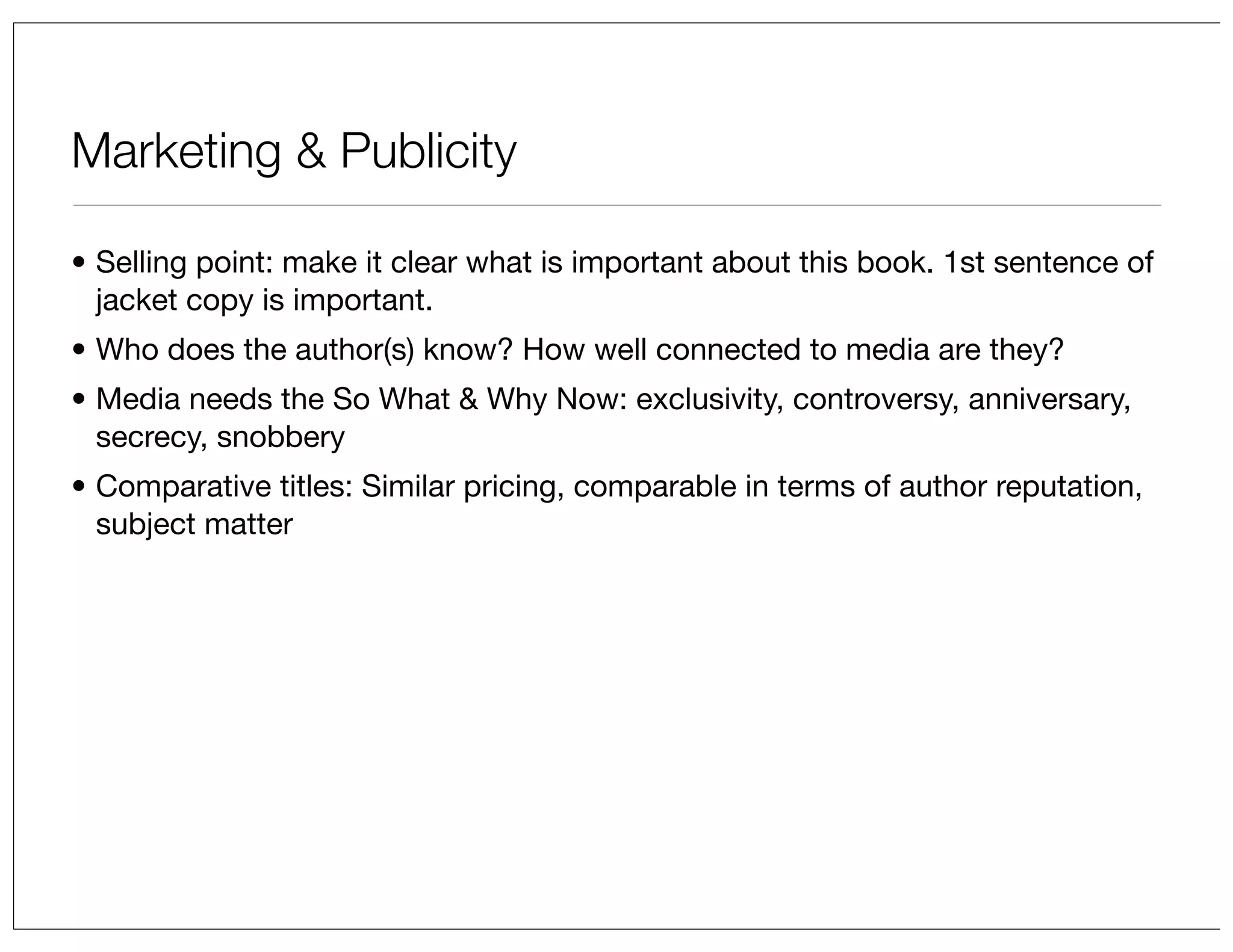 Marketing & Publicity
• Selling point: make it clear what is important about this book. 1st sentence of
jacket copy is important.
• Who does the author(s) know? How well connected to media are they?
• Media needs the So What & Why Now: exclusivity, controversy, anniversary,
secrecy, snobbery
• Comparative titles: Similar pricing, comparable in terms of author reputation,
subject matter

 