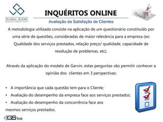 Avaliação da Satisfação de ClientesA metodologia utilizada consiste na aplicação de um questionário constituído por uma série de questões, consideradas de maior relevância para a empresa (ex: Qualidade dos serviços prestados, relação preço/ qualidade, capacidade de resolução de problemas, etc). Através da aplicação do modelo de Garvin, estas perguntas vão permitir conhecer a opinião dos  clientes em 3 perspectivas:A importância que cada questão tem para o Cliente;