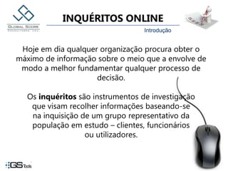 IntroduçãoHoje em dia qualquer organização procura obter o máximo de informação sobre o meio que a envolve de modo a melhor fundamentar qualquer processo de decisão.Os inquéritos são instrumentos de investigação que visam recolher informações baseando-se na inquisição de um grupo representativo da população em estudo – clientes, funcionários ou utilizadores.