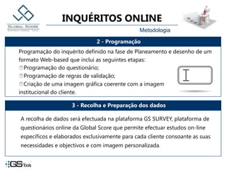 MetodologiaA recolha de dados será efectuada na plataforma GS SURVEY, plataforma de questionários online da Global Score que permite efectuar estudos on-line específicos e elaborados exclusivamente para cada cliente consoante as suas necessidades e objectivos e com imagem personalizada.
