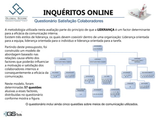 Questionário Satisfação ColaboradoresA metodologia utilizada nesta avaliação parte do princípio de que a LIDERANÇA é um factor determinante para a eficácia da comunicação interna. Existem três estilos de liderança, os quais devem coexistir dentro de uma organização: Liderança orientada para a equipa, liderança orientada para o indivíduo e liderança orientada para a tarefa. Partindo deste pressuposto, foi construído um modelo de abordagem baseado nas relações causa-efeito dos factores que poderão influenciar a motivação e satisfação dos colaboradores internos e consequentemente a eficácia da comunicação. Neste modelo, foram determinadas 57 questões alusivas a esses factores, distribuídas no questionário conforme mostra a figura.O questionário inclui ainda cinco questões sobre meios de comunicação utilizados.