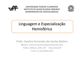 Linguagem e Especialização
Hemisférica
UNIVERSIDADE FEDERAL FLUMINENSE
INSTITUTO DE SAUDE DE NOVA FRIBURGO
DEPARTAMENTO DE CIÊNCIAS BÁSICAS
Profa. Caroline Fernandes dos Santos Bottino
Website: www.neurocienciasdescomplicada.uff.br
Twitter: @Neuro_ISNF_UFF #neuroticosuff
E-mail: cf_santos@id.uff.br
 