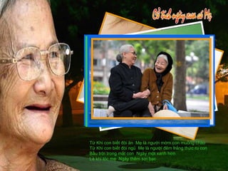 Từ Khi con biết đòi ăn  Mẹ là người mớm con muỗng cháo Từ Khi con biết đòi ngủ  Mẹ là người đêm trắng thức ru con Bầu trời trong mắt con  Ngày một xanh hơn Là khi tóc mẹ  Ngày thêm sợi bạc 