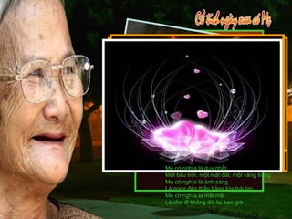 Mẹ có nghĩa là duy nhất Một bầu trời, một mặt đất, một vầng trăng Mẹ có nghĩa là ánh sáng Là ngọn đèn thắp bằng lửa trái tim Mẹ có nghĩa là mãi mãi Là cho đi không đòi lại bao giờ 