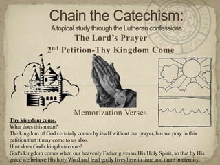 Chain the Catechism: A topical study through the Lutheran confessions The Lord’s Prayer 2nd Petition-Thy Kingdom Come Memorization Verses:   Thy kingdom come. What does this mean?  The kingdom of God certainly comes by itself without our prayer, but we pray in this petition that it may come to us also. How does God's kingdom come?  God's kingdom comes when our heavenly Father gives us His Holy Spirit, so that by His grace we believe His holy Word and lead godly lives here in time and there in eternity. 