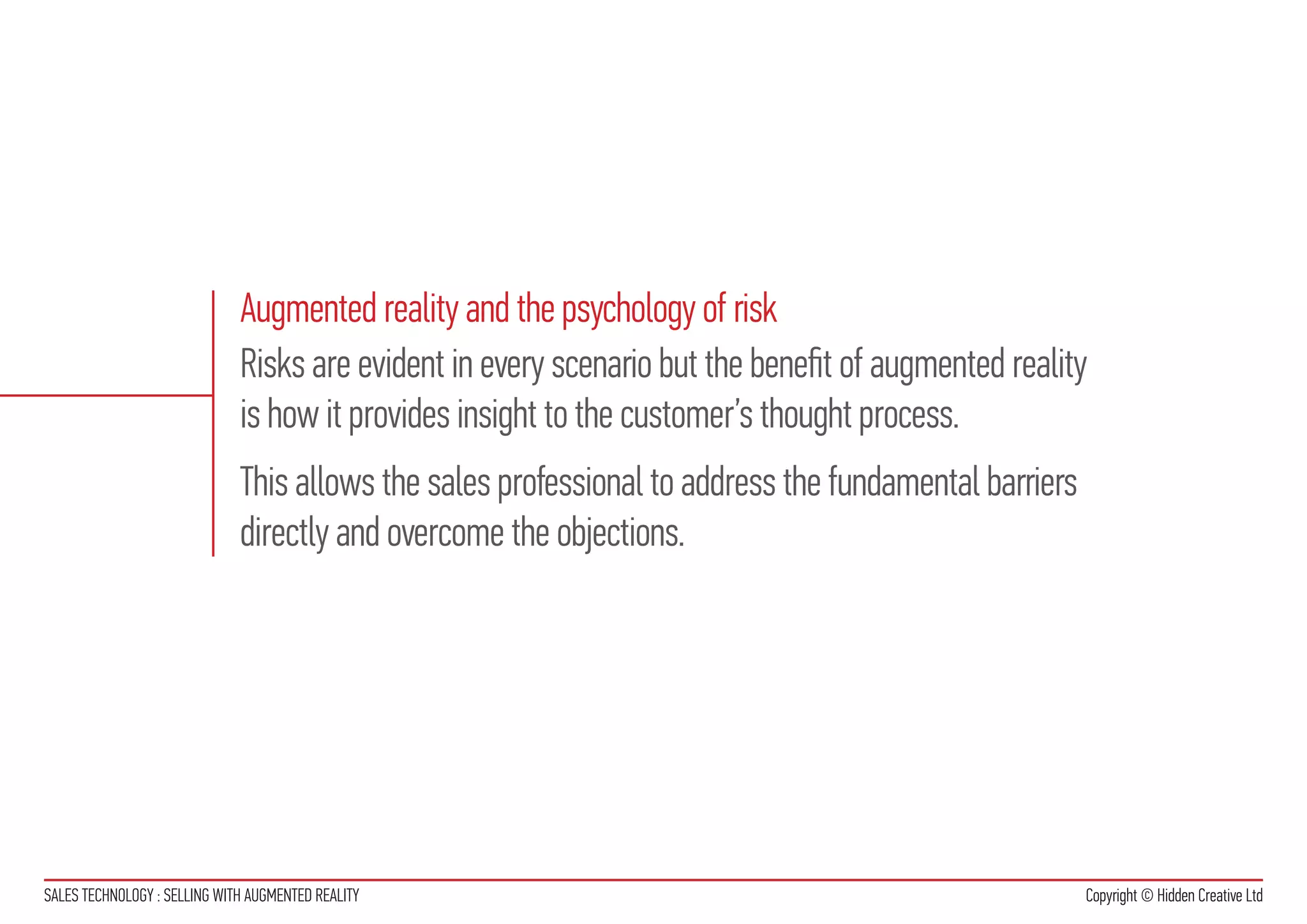 Augmented reality and the psychology of risk
                              Risks are evident in every scenario but the benefit of augmented reality
                              is how it provides insight to the customer’s thought process.
                              This allows the sales professional to address the fundamental barriers
                              directly and overcome the objections.




SALES TECHNOLOGY : SELLING WITH AUGMENTED REALITY                                                      Copyright © Hidden Creative Ltd
 