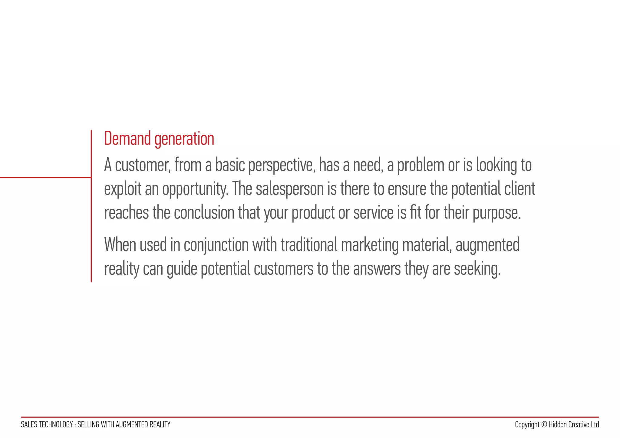Demand generation
                           A customer, from a basic perspective, has a need, a problem or is looking to
                           exploit an opportunity. The salesperson is there to ensure the potential client
                           reaches the conclusion that your product or service is fit for their purpose.
                           When used in conjunction with traditional marketing material, augmented
                           reality can guide potential customers to the answers they are seeking.




SALES TECHNOLOGY : SELLING WITH AUGMENTED REALITY                                                     Copyright © Hidden Creative Ltd
 