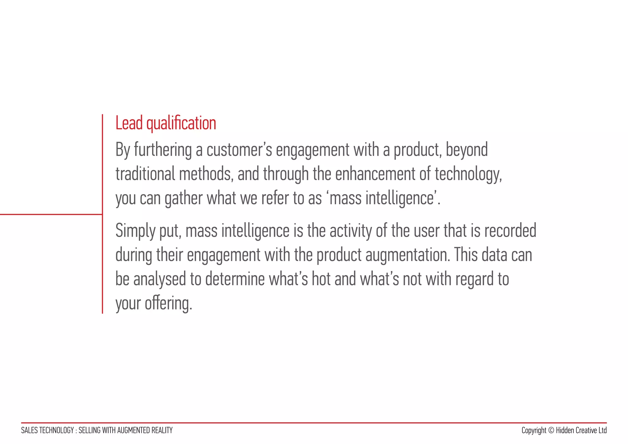 Lead qualification
                              By furthering a customer’s engagement with a product, beyond
                              traditional methods, and through the enhancement of technology,
                              you can gather what we refer to as ‘mass intelligence’.
                              Simply put, mass intelligence is the activity of the user that is recorded
                              during their engagement with the product augmentation. This data can
                              be analysed to determine what’s hot and what’s not with regard to
                              your offering.




SALES TECHNOLOGY : SELLING WITH AUGMENTED REALITY                                                    Copyright © Hidden Creative Ltd
 