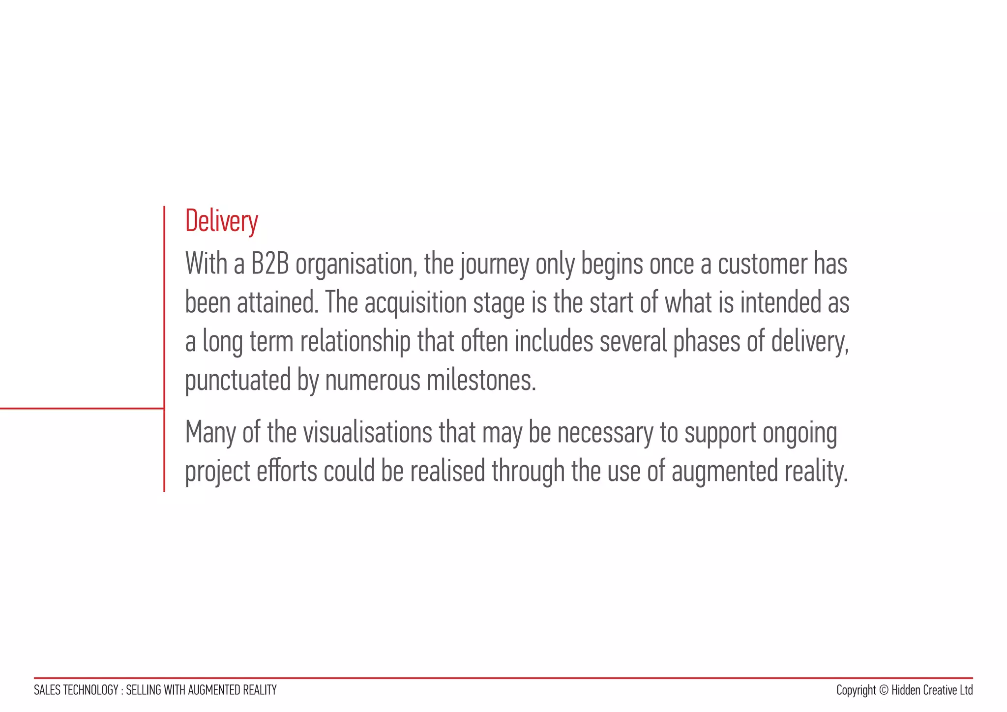 Delivery
                              With a B2B organisation, the journey only begins once a customer has
                              been attained. The acquisition stage is the start of what is intended as
                              a long term relationship that often includes several phases of delivery,
                              punctuated by numerous milestones.
                              Many of the visualisations that may be necessary to support ongoing
                              project efforts could be realised through the use of augmented reality.




SALES TECHNOLOGY : SELLING WITH AUGMENTED REALITY                                                   Copyright © Hidden Creative Ltd
 