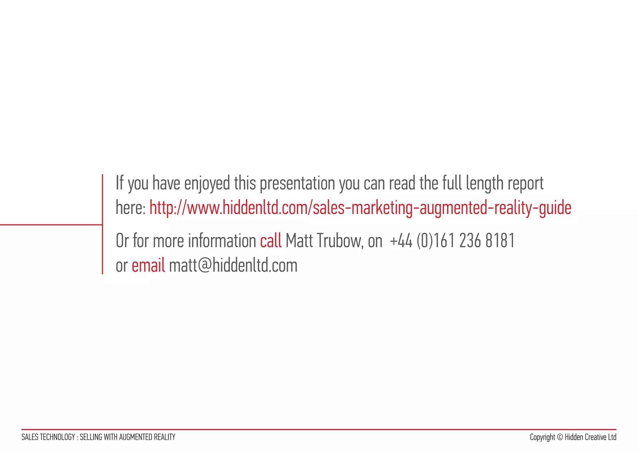 If you have enjoyed this presentation you can read the full length report
                             here: http://www.hiddenltd.com/sales-marketing-augmented-reality-guide
                             Or for more information call Matt Trubow, on +44 (0)161 236 8181
                             or email matt@hiddenltd.com




SALES TECHNOLOGY : SELLING WITH AUGMENTED REALITY                                               Copyright © Hidden Creative Ltd
 