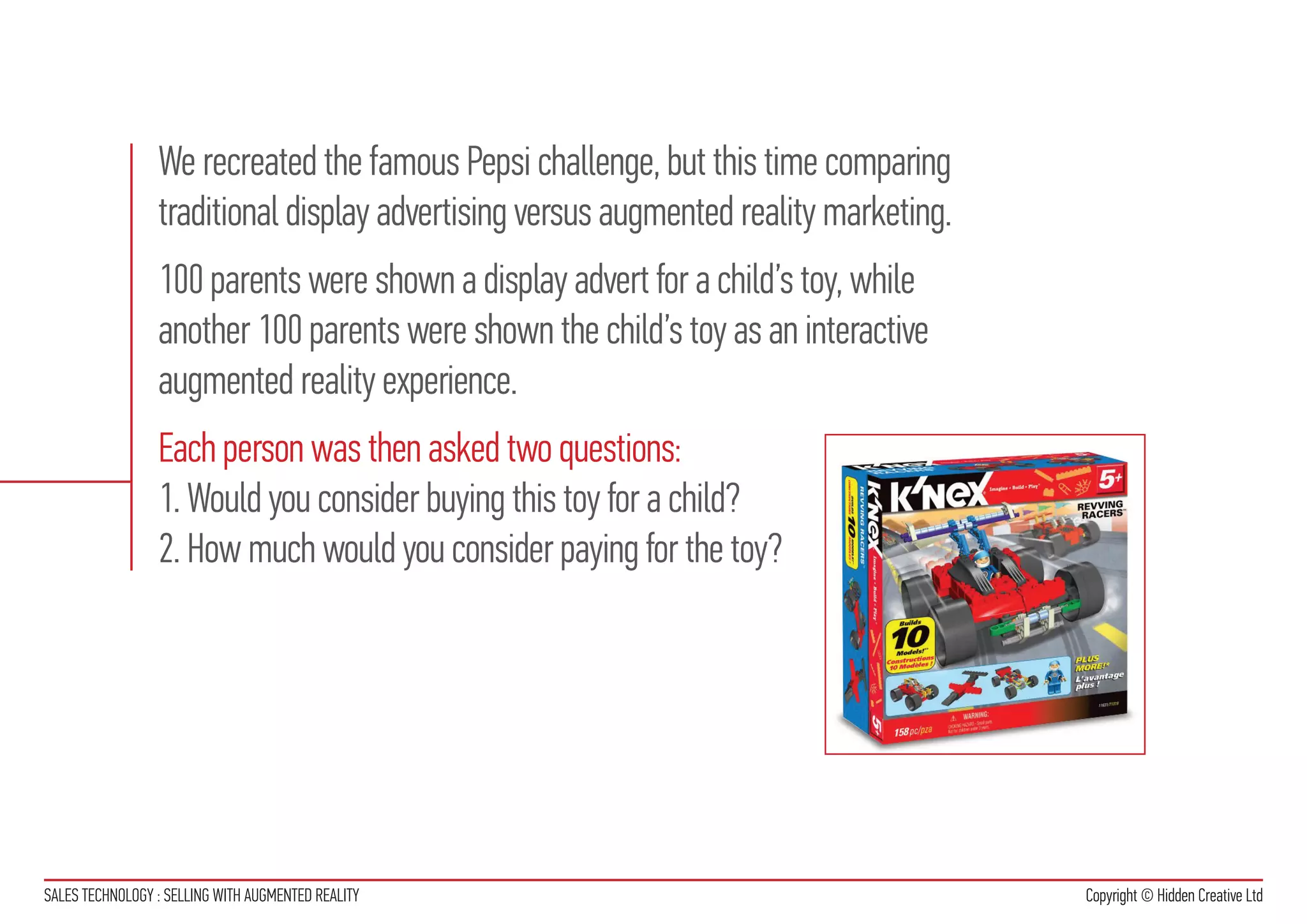 We recreated the famous Pepsi challenge, but this time comparing
                 traditional display advertising versus augmented reality marketing.
                 100 parents were shown a display advert for a child’s toy, while
                 another 100 parents were shown the child’s toy as an interactive
                 augmented reality experience.
                 Each person was then asked two questions:
                 1. Would you consider buying this toy for a child?
                 2. How much would you consider paying for the toy?




SALES TECHNOLOGY : SELLING WITH AUGMENTED REALITY                                      Copyright © Hidden Creative Ltd
 