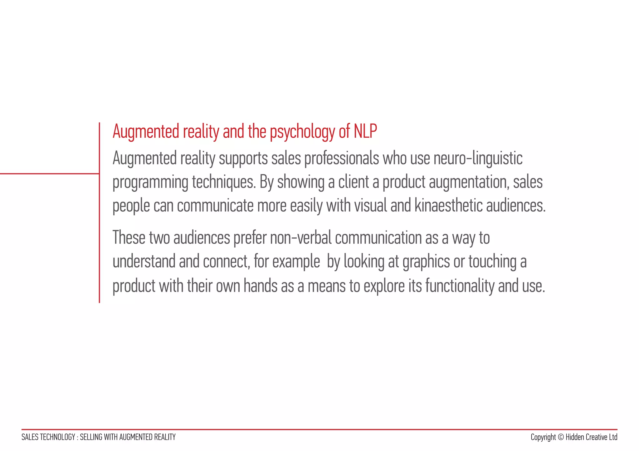 Augmented reality and the psychology of NLP
                            Augmented reality supports sales professionals who use neuro-linguistic
                            programming techniques. By showing a client a product augmentation, sales
                            people can communicate more easily with visual and kinaesthetic audiences.
                            These two audiences prefer non-verbal communication as a way to
                            understand and connect, for example by looking at graphics or touching a
                            product with their own hands as a means to explore its functionality and use.




SALES TECHNOLOGY : SELLING WITH AUGMENTED REALITY                                                     Copyright © Hidden Creative Ltd
 