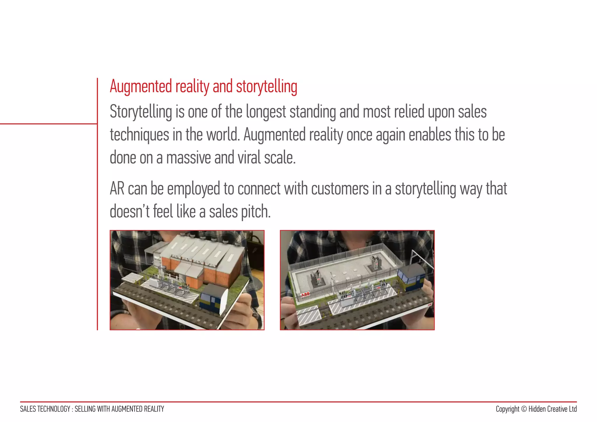 Augmented reality and storytelling
                              Storytelling is one of the longest standing and most relied upon sales
                              techniques in the world. Augmented reality once again enables this to be
                              done on a massive and viral scale.
                              AR can be employed to connect with customers in a storytelling way that
                              doesn’t feel like a sales pitch.




SALES TECHNOLOGY : SELLING WITH AUGMENTED REALITY                                                   Copyright © Hidden Creative Ltd
 