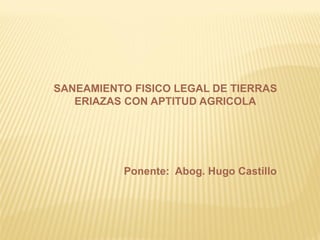 SANEAMIENTO FISICO LEGAL DE TIERRAS
   ERIAZAS CON APTITUD AGRICOLA




          Ponente: Abog. Hugo Castillo
 
