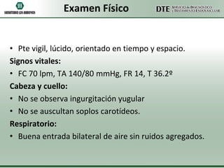 Examen Físico

• Pte vigil, lúcido, orientado en tiempo y espacio.
Signos vitales:
• FC 70 lpm, TA 140/80 mmHg, FR 14, T 36.2º
Cabeza y cuello:
• No se observa ingurgitación yugular
• No se auscultan soplos carotídeos.
Respiratorio:
• Buena entrada bilateral de aire sin ruidos agregados.

 