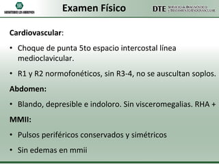 Examen Físico
Cardiovascular:
• Choque de punta 5to espacio intercostal línea
medioclavicular.

• R1 y R2 normofonéticos, sin R3-4, no se auscultan soplos.
Abdomen:

• Blando, depresible e indoloro. Sin visceromegalias. RHA +
MMII:

• Pulsos periféricos conservados y simétricos
• Sin edemas en mmii

 