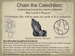 Chain the Catechism: A topical study through the Lutheran confessions The Lord’s Prayer 3rd Petition-Thy will be done on earth as it is in heaven Memorization Verses:   Thy will be done on earth as it is in heaven. What does this mean? The good and gracious will of God is done even without our prayer, but we pray in this petition that it may be done among us also. How is God's will done? God's will is done when He breaks and hinders every evil plan and purpose of the devil, the world, and our sinful nature, which do not want us to hallow God's name or let His kingdom come; and when He strengthens and keeps us firm in His Word and faith until we die. This is His good and gracious will. 
