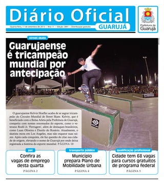 Município
prepara Plano de
Mobilidade Urbana
Página 4
transporte público
Confira as
vagas de emprego
desta quarta
Página 2
pat
Cidade tem 68 vagas
para cursos gratuitos
de programa federal
Página 5
qualificação profissional
street skate
O guarujaense Kelvin Hoefler acaba de se sagrar tricam-
peão do Circuito Mundial de Street Skate. Kelvin, que é
beneficiado com o Bolsa Atleta pela Prefeitura de Guarujá,
competiu com nomes renomados do esporte, como o ve-
terano Rodil Jr. 'Ferrugem', além de destaques brasileiros,
como Luan Oliveira e Danilo do Rosário. Atualmente, o
skatista mora em Los Angeles, mas não esquece suas raí-
zes. Após cada conquista, ele faz questão de citar sua cida-
de de origem, elevando o nome de Guarujá por onde deixa
registrada a história do esporte mundial. Página 10
Guarujaense
é tricampeão
mundial por
antecipação
Reprodução
Diário OficialGUARUJÁQuarta-feira, 11 de setembro de 2013 • Ano 11 • Edição: 2841 • Distribuição gratuita
 