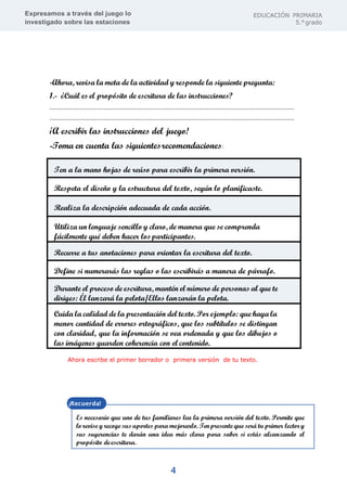 Expresamos a través del juego lo
investigado sobre las estaciones
EDUCACIÓN PRIMARIA
5.°grado
4
-Ahora, revisa la meta de la actividad y responde la siguiente pregunta:
1.- ¿Cuál es el propósito de escritura de las instrucciones?
………………………………………………………………………………………………………………
………………………………………………………………………………………………………………
¡A escribir las instrucciones del juego!
-Toma en cuenta las siguientesrecomendaciones:
Ten a la mano hojas de reúso para escribir la primera versión.
Respeta el diseño y la estructura del texto, según lo planificaste.
Realiza la descripción adecuada de cada acción.
Utiliza un lenguaje sencillo y claro, de manera que se comprenda
fácilmente qué deben hacer losparticipantes.
Recurre a tus anotaciones para orientar la escritura del texto.
Define si numerarás las reglas o las escribirás a manera de párrafo.
Durante el proceso de escritura, mantén el número de personas al que te
diriges: Él lanzará la pelota/Ellos lanzarán la pelota.
Cuida la calidad de la presentación del texto. Por ejemplo: que haya la
menor cantidad de errores ortográficos, que los subtítulos se distingan
con claridad, que la información se vea ordenada y que los dibujos o
las imágenes guarden coherencia con el contenido.
Ahora escribe el primer borrador o primera versión de tu texto.
Es necesario que uno de tus familiares lea la primera versión del texto. Permite que
lo revise y recoge sus aportes para mejorarlo. Tenpresente que será tu primer lector y
sus sugerencias te darán una idea más clara para saber si estás alcanzando el
propósito deescritura.
 