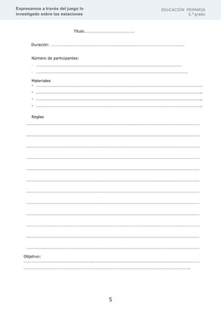 Expresamos a través del juego lo
investigado sobre las estaciones
EDUCACIÓN PRIMARIA
5.°grado
5
Título………………………………………….
Duración: ……………………………………………………………………………………………………………………
Número de participantes:
- ………………………………………………………………………………………………………………………………
- ……………………………………………………………………………………………………………………………………
Materiales
- …………………………………………………………………………………………………………………………………………………
- ………………………………………………………………………………………………………………………………………………..
- ………………………………………………………………………………………………………………………………………………..
- ………………………………………………………………………………………………………………………………………………..
Reglas
………………………………………………………………………………………………………………………………………………………
………………………………………………………………………………………………………………………………………………………
………………………………………………………………………………………………………………………………………………………
………………………………………………………………………………………………………………………………………………………
………………………………………………………………………………………………………………………………………………………
………………………………………………………………………………………………………………………………………………………
………………………………………………………………………………………………………………………………………………………
………………………………………………………………………………………………………………………………………………………
………………………………………………………………………………………………………………………………………………………
………………………………………………………………………………………………………………………………………………………
………………………………………………………………………………………………………………………………………………………
………………………………………………………………………………………………………………………………………………………
Objetivo:
…………………………………………………………..……………………………………………………………………………………………
………………………………………………………………………………………………………………………………………………..
 