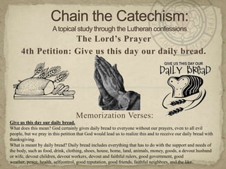 Chain the Catechism: A topical study through the Lutheran confessions The Lord’s Prayer 4th Petition: Give us this day our daily bread. Memorization Verses:   Give us this day our daily bread. What does this mean? God certainly gives daily bread to everyone without our prayers, even to all evil people, but we pray in this petition that God would lead us to realize this and to receive our daily bread with thanksgiving. What is meant by daily bread? Daily bread includes everything that has to do with the support and needs of the body, such as food, drink, clothing, shoes, house, home, land, animals, money, goods, a devout husband or wife, devout children, devout workers, devout and faithful rulers, good government, good weather, peace, health, selfcontrol, good reputation, good friends, faithful neighbors, and the like. 