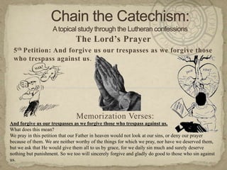 Chain the Catechism: A topical study through the Lutheran confessions The Lord’s Prayer 5th Petition: And forgive us our trespasses as we forgive those who trespass against us. Memorization Verses:   And forgive us our trespasses as we forgive those who trespass against us. What does this mean?  We pray in this petition that our Father in heaven would not look at our sins, or deny our prayer because of them. We are neither worthy of the things for which we pray, nor have we deserved them, but we ask that He would give them all to us by grace, for we daily sin much and surely deserve nothing but punishment. So we too will sincerely forgive and gladly do good to those who sin against us. 