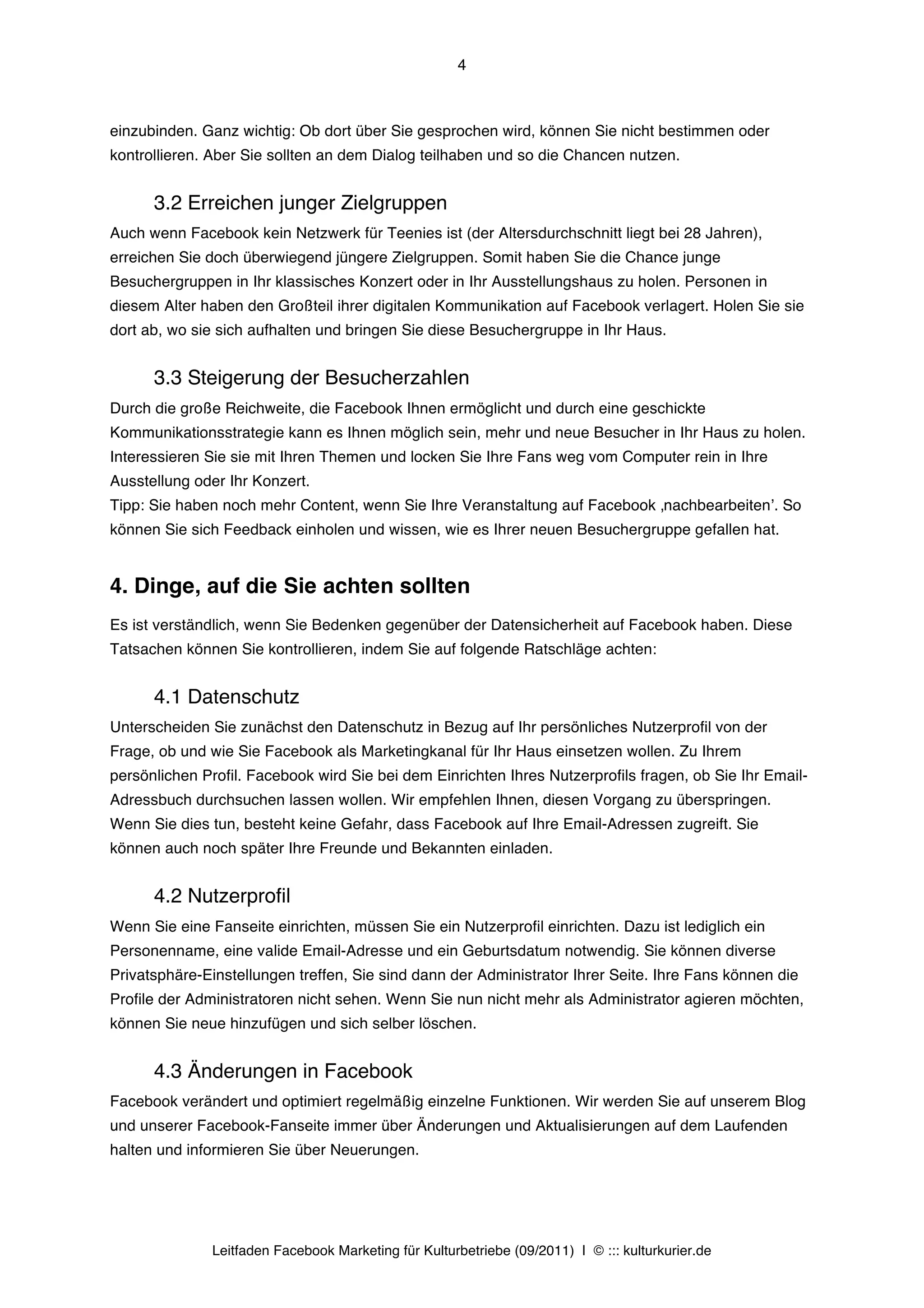 4



einzubinden. Ganz wichtig: Ob dort über Sie gesprochen wird, können Sie nicht bestimmen oder
kontrollieren. Aber Sie sollten an dem Dialog teilhaben und so die Chancen nutzen.


      3.2 Erreichen junger Zielgruppen
Auch wenn Facebook kein Netzwerk für Teenies ist (der Altersdurchschnitt liegt bei 28 Jahren),
erreichen Sie doch überwiegend jüngere Zielgruppen. Somit haben Sie die Chance junge
Besuchergruppen in Ihr klassisches Konzert oder in Ihr Ausstellungshaus zu holen. Personen in
diesem Alter haben den Großteil ihrer digitalen Kommunikation auf Facebook verlagert. Holen Sie sie
dort ab, wo sie sich aufhalten und bringen Sie diese Besuchergruppe in Ihr Haus.


      3.3 Steigerung der Besucherzahlen
Durch die große Reichweite, die Facebook Ihnen ermöglicht und durch eine geschickte
Kommunikationsstrategie kann es Ihnen möglich sein, mehr und neue Besucher in Ihr Haus zu holen.
Interessieren Sie sie mit Ihren Themen und locken Sie Ihre Fans weg vom Computer rein in Ihre
Ausstellung oder Ihr Konzert.
Tipp: Sie haben noch mehr Content, wenn Sie Ihre Veranstaltung auf Facebook ‚nachbearbeitenʼ. So
können Sie sich Feedback einholen und wissen, wie es Ihrer neuen Besuchergruppe gefallen hat.


4. Dinge, auf die Sie achten sollten
Es ist verständlich, wenn Sie Bedenken gegenüber der Datensicherheit auf Facebook haben. Diese
Tatsachen können Sie kontrollieren, indem Sie auf folgende Ratschläge achten:


      4.1 Datenschutz
Unterscheiden Sie zunächst den Datenschutz in Bezug auf Ihr persönliches Nutzerprofil von der
Frage, ob und wie Sie Facebook als Marketingkanal für Ihr Haus einsetzen wollen.  Zu Ihrem
persönlichen Profil. Facebook wird Sie bei dem Einrichten Ihres Nutzerprofils fragen, ob Sie Ihr Email-
Adressbuch durchsuchen lassen wollen. Wir empfehlen Ihnen, diesen Vorgang zu überspringen.
Wenn Sie dies tun, besteht keine Gefahr, dass Facebook auf Ihre Email-Adressen zugreift. Sie
können auch noch später Ihre Freunde und Bekannten einladen.


      4.2 Nutzerprofil
Wenn Sie eine Fanseite einrichten, müssen Sie ein Nutzerprofil einrichten. Dazu ist lediglich ein
Personenname, eine valide Email-Adresse und ein Geburtsdatum notwendig. Sie können diverse
Privatsphäre-Einstellungen treffen, Sie sind dann der Administrator Ihrer Seite. Ihre Fans können die
Profile der Administratoren nicht sehen. Wenn Sie nun nicht mehr als Administrator agieren möchten,
können Sie neue hinzufügen und sich selber löschen.


      4.3 Änderungen in Facebook
Facebook verändert und optimiert regelmäßig einzelne Funktionen. Wir werden Sie auf unserem Blog
und unserer Facebook-Fanseite immer über Änderungen und Aktualisierungen auf dem Laufenden
halten und informieren Sie über Neuerungen.




               Leitfaden Facebook Marketing für Kulturbetriebe (09/2011) | © ::: kulturkurier.de
 