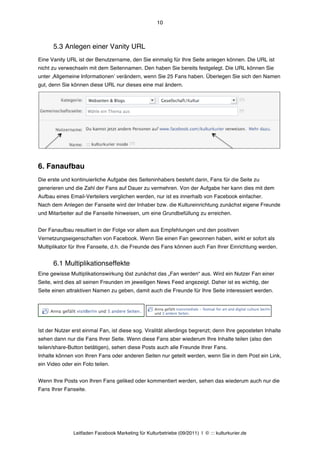 10



      5.3 Anlegen einer Vanity URL
Eine Vanity URL ist der Benutzername, den Sie einmalig für Ihre Seite anlegen können. Die URL ist
nicht zu verwechseln mit dem Seitennamen. Den haben Sie bereits festgelegt. Die URL können Sie
unter ‚Allgemeine Informationenʼ verändern, wenn Sie 25 Fans haben. Überlegen Sie sich den Namen
gut, denn Sie können diese URL nur dieses eine mal ändern.




6. Fanaufbau
Die erste und kontinuierliche Aufgabe des Seiteninhabers besteht darin, Fans für die Seite zu
generieren und die Zahl der Fans auf Dauer zu vermehren. Von der Aufgabe her kann dies mit dem
Aufbau eines Email-Verteilers verglichen werden, nur ist es innerhalb von Facebook einfacher.
Nach dem Anlegen der Fanseite wird der Inhaber bzw. die Kultureinrichtung zunächst eigene Freunde
und Mitarbeiter auf die Fanseite hinweisen, um eine Grundbefüllung zu erreichen.


Der Fanaufbau resultiert in der Folge vor allem aus Empfehlungen und den positiven
Vernetzungseigenschaften von Facebook. Wenn Sie einen Fan gewonnen haben, wirkt er sofort als
Multiplikator für Ihre Fanseite, d.h. die Freunde des Fans können auch Fan Ihrer Einrichtung werden.


      6.1 Multiplikationseffekte
Eine gewisse Multiplikationswirkung löst zunächst das „Fan werden“ aus. Wird ein Nutzer Fan einer
Seite, wird dies all seinen Freunden im jeweiligen News Feed angezeigt. Daher ist es wichtig, der
Seite einen attraktiven Namen zu geben, damit auch die Freunde für Ihre Seite interessiert werden.




Ist der Nutzer erst einmal Fan, ist diese sog. Viralität allerdings begrenzt; denn Ihre geposteten Inhalte
sehen dann nur die Fans Ihrer Seite. Wenn diese Fans aber wiederum Ihre Inhalte teilen (also den
teilen/share-Button betätigen), sehen diese Posts auch alle Freunde Ihrer Fans.
Inhalte können von Ihren Fans oder anderen Seiten nur geteilt werden, wenn Sie in dem Post ein Link,
ein Video oder ein Foto teilen.


Wenn Ihre Posts von Ihren Fans geliked oder kommentiert werden, sehen das wiederum auch nur die
Fans Ihrer Fanseite.




               Leitfaden Facebook Marketing für Kulturbetriebe (09/2011) | © ::: kulturkurier.de
 