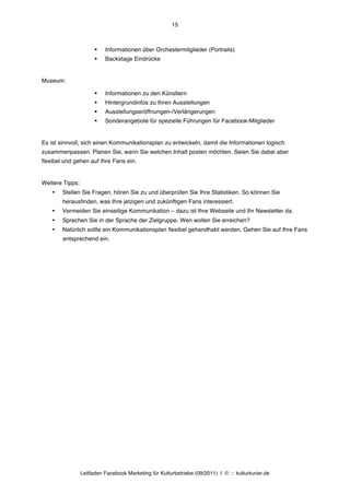15



                       §   Informationen über Orchestermitglieder (Portraits)
                       §   Backstage Eindrücke


Museum:

                       §   Informationen zu den Künstlern
                       §   Hintergrundinfos zu Ihren Ausstellungen
                       §   Ausstellungseröffnungen-/Verlängerungen
                       §   Sonderangebote für spezielle Führungen für Facebook-Mitglieder


Es ist sinnvoll, sich einen Kommunikationsplan zu entwickeln, damit die Informationen logisch
zusammenpassen. Planen Sie, wann Sie welchen Inhalt posten möchten. Seien Sie dabei aber
flexibel und gehen auf Ihre Fans ein.


Weitere Tipps:
    •   Stellen Sie Fragen, hören Sie zu und überprüfen Sie Ihre Statistiken. So können Sie
        herausfinden, was Ihre jetzigen und zukünftigen Fans interessiert.
    •   Vermeiden Sie einseitige Kommunikation – dazu ist Ihre Webseite und Ihr Newsletter da.
    •   Sprechen Sie in der Sprache der Zielgruppe. Wen wollen Sie erreichen?
    •   Natürlich sollte ein Kommunikationsplan flexibel gehandhabt werden. Gehen Sie auf Ihre Fans
        entsprechend ein.




                 Leitfaden Facebook Marketing für Kulturbetriebe (09/2011) | © ::: kulturkurier.de
 