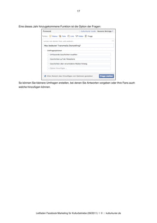 17




Eine dieses Jahr hinzugekommene Funktion ist die Option der Fragen:




So können Sie kleinere Umfragen erstellen, bei denen Sie Antworten vorgeben oder Ihre Fans auch
welche hinzufügen können.




              Leitfaden Facebook Marketing für Kulturbetriebe (09/2011) | © ::: kulturkurier.de
 