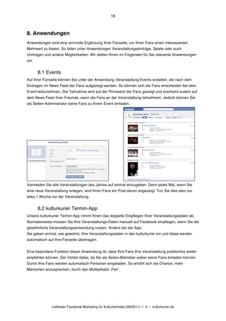 18



8. Anwendungen
Anwendungen sind eine sinnvolle Ergänzung Ihrer Fanseite, um Ihren Fans einen interessanten
Mehrwert zu bieten. So fallen unter Anwendungen Veranstaltungseinträge, Spiele oder auch
Umfragen und andere Möglichkeiten. Wir stellen Ihnen im Folgenden für Sie relevante Anwendungen
vor.


       8.1 Events
Auf Ihrer Fanseite können Sie unter der Anwendung Veranstaltung Events erstellen, die nach dem
Eintragen im News Feed der Fans aufgezeigt werden. So können sich die Fans entscheiden bei dem
Event teilzunehmen. Die Teilnahme wird auf der Pinnwand der Fans gezeigt und erscheint zudem auf
dem News Feed ihrer Freunde, wenn die Fans an der Veranstaltung teilnehmen. Jedoch können Sie
als Seiten-Administrator keine Fans zu Ihrem Event einladen.




Vermeiden Sie alle Veranstaltungen des Jahres auf einmal einzugeben. Denn jedes Mal, wenn Sie
eine neue Veranstaltung anlegen, wird Ihren Fans ein Post davon angezeigt. Tun Sie dies also nur
etwa 1 Woche vor der Veranstaltung.


       8.2 kulturkurier Termin-App
Unsere kulturkurier Termin-App nimmt Ihnen das doppelte Einpflegen Ihrer Veranstaltungsdaten ab.
Normalerweise müssen Sie Ihre Veranstaltungs-Daten manuell auf Facebook einpflegen, wenn Sie die
gewöhnliche Veranstaltungsanwendung nutzen. Anders bei der App:
Sie geben einmal, wie gewohnt, Ihre Veranstaltungsdaten in den kulturkurier ein und diese werden
automatisch auf Ihre Fanseite übertragen.


Eine besondere Funktion dieser Anwendung ist, dass Ihre Fans Ihre Veranstaltung problemlos weiter
empfehlen können. Der Vorteil dabei, da Sie als Seiten-Betreiber selber keine Fans einladen können:
Durch Ihre Fans werden automatisch Personen eingeladen. So erhöht sich die Chance, mehr
Menschen anzusprechen, durch den Multiplikator ‚Fanʼ.




              Leitfaden Facebook Marketing für Kulturbetriebe (09/2011) | © ::: kulturkurier.de
 