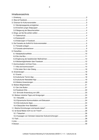 2



Inhaltsverzeichnis
1. Einleitung............................................................................................................................................. 3	
  
2. Was ist Facebook ................................................................................................................................ 3	
  
3. Chancen für Kulturveranstalter ............................................................................................................ 3	
  
   3.1 Mundpropaganda ermöglichen ...................................................................................................... 3	
  
   3.2 Erreichen junger Zielgruppen ........................................................................................................ 4	
  
   3.3 Steigerung der Besucherzahlen .................................................................................................... 4	
  
4. Dinge, auf die Sie achten sollten ......................................................................................................... 4	
  
   4.1 Datenschutz ................................................................................................................................... 4	
  
   4.2 Nutzerprofil .................................................................................................................................... 4	
  
   4.3 Änderungen in Facebook ............................................................................................................... 4	
  
5. Die Fanseite als Auftritt für Kulturveranstalter ..................................................................................... 5	
  
   5.1 Fanseite anlegen ........................................................................................................................... 6	
  
   5.2 Fanseite administrieren ................................................................................................................. 9	
  
6. Fanaufbau ......................................................................................................................................... 10	
  
   6.1 Multiplikationseffekte ................................................................................................................... 10	
  
   6.2 Die Like Box ................................................................................................................................. 11	
  
   6.3 Ergänzung der bestehenden Maßnahmen .................................................................................. 12	
  
   6.4 Werbemöglichkeiten über Facebook ........................................................................................... 12	
  
7. Kommunikation mit Ihren Fans.......................................................................................................... 13	
  
   7.1 Wie wird kommuniziert? ............................................................................................................... 14	
  
   7.2 So treten Sie in den Dialog .......................................................................................................... 16	
  
8. Anwendungen ................................................................................................................................... 18	
  
   8.1 Events .......................................................................................................................................... 18	
  
   8.2 kulturkurier Termin-App ............................................................................................................... 18	
  
   8.3 kulturkurier Newsletter-App ......................................................................................................... 19	
  
   8.5 Weitere Anwendungen ................................................................................................................ 20	
  
9. Weitere Möglichkeiten ....................................................................................................................... 21	
  
   9.1 Der Like Button ............................................................................................................................ 21	
  
   9.2 Facebook Orte ............................................................................................................................. 22	
  
   9.3 Sinnvolle Anwendung von LBS ................................................................................................... 23	
  
10. Weitere nützliche Tipps und Anregungen ....................................................................................... 24	
  
   10.1 Aktualität .................................................................................................................................... 24	
  
   10.2 Dynamische Kommunikation und Diskussion ............................................................................ 24	
  
   10.3 Die kulturkurier-Apps ................................................................................................................. 24	
  
   10.4 Überprüfen Ihrer Statistiken ....................................................................................................... 24	
  
11. Welche Einrichtungen sind bereits dabei? ...................................................................................... 26	
  
12. Ist Social Media nicht nur ein Trend? .............................................................................................. 26	
  
   12.1 Tatsachen .................................................................................................................................. 26	
  
   12.2 Aussagen von Vertretern bekannter Kultureinrichtungen .......................................................... 26	
  
13. Fazit................................................................................................................................................. 28	
  
I Links .................................................................................................................................................... 29	
  
II Glossar ............................................................................................................................................... 30	
  




                       Leitfaden Facebook Marketing für Kulturbetriebe (09/2011) | © ::: kulturkurier.de
 