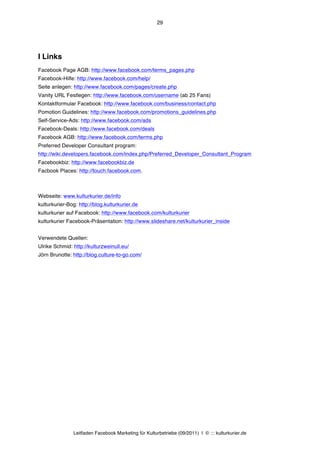 29




I Links
Facebook Page AGB: http://www.facebook.com/terms_pages.php
Facebook-Hilfe: http://www.facebook.com/help/
Seite anlegen: http://www.facebook.com/pages/create.php
Vanity URL Festlegen: http://www.facebook.com/username (ab 25 Fans)
Kontaktformular Facebook: http://www.facebook.com/business/contact.php
Pomotion Guidelines: http://www.facebook.com/promotions_guidelines.php
Self-Service-Ads: http://www.facebook.com/ads
Facebook-Deals: http://www.facebook.com/deals
Facebook AGB: http://www.facebook.com/terms.php
Preferred Developer Consultant program:
http://wiki.developers.facebook.com/index.php/Preferred_Developer_Consultant_Program
Facebookbiz: http://www.facebookbiz.de
Facbook Places: http://touch.facebook.com.



Webseite: www.kulturkurier.de/info
kulturkurier-Bog: http://blog.kulturkurier.de
kulturkurier auf Facebook: http://www.facebook.com/kulturkurier
kulturkurier Facebook-Präsentation: http://www.slideshare.net/kulturkurier_inside


Verwendete Quellen:
Ulrike Schmid: http://kulturzweinull.eu/
Jörn Brunotte: http://blog.culture-to-go.com/




               Leitfaden Facebook Marketing für Kulturbetriebe (09/2011) | © ::: kulturkurier.de
 