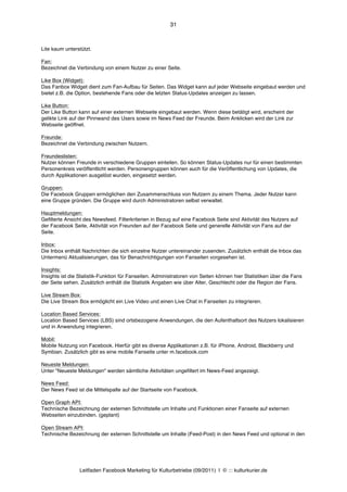 31



Lite kaum unterstützt.

Fan:
Bezeichnet die Verbindung von einem Nutzer zu einer Seite.

Like Box (Widget):
Das Fanbox Widget dient zum Fan-Aufbau für Seiten. Das Widget kann auf jeder Webseite eingebaut werden und
bietet z.B. die Option, bestehende Fans oder die letzten Status-Updates anzeigen zu lassen.

Like Button:
Der Like Button kann auf einer externen Webseite eingebaut werden. Wenn diese betätigt wird, erscheint der
gelikte Link auf der Pinnwand des Users sowie im News Feed der Freunde. Beim Anklicken wird der Link zur
Webseite geöffnet.

Freunde:
Bezeichnet die Verbindung zwischen Nutzern.

Freundeslisten:
Nutzer können Freunde in verschiedene Gruppen einteilen. So können Status-Updates nur für einen bestimmten
Personenkreis veröffentlicht werden. Personengruppen können auch für die Veröffentlichung von Updates, die
durch Applikationen ausgelöst wurden, eingesetzt werden.

Gruppen:
Die Facebook Gruppen ermöglichen den Zusammenschluss von Nutzern zu einem Thema. Jeder Nutzer kann
eine Gruppe gründen. Die Gruppe wird durch Administratoren selbst verwaltet.

Hauptmeldungen:
Gefilterte Ansicht des Newsfeed. Filterkriterien in Bezug auf eine Facebook Seite sind Aktivität des Nutzers auf
der Facebook Seite, Aktivität von Freunden auf der Facebook Seite und generelle Aktivität von Fans auf der
Seite.

Inbox:
Die Inbox enthält Nachrichten die sich einzelne Nutzer untereinander zusenden. Zusätzlich enthält die Inbox das
Untermenü Aktualisierungen, das für Benachrichtigungen von Fanseiten vorgesehen ist.

Insights:
Insights ist die Statistik-Funktion für Fanseiten. Administratoren von Seiten können hier Statistiken über die Fans
der Seite sehen. Zusätzlich enthält die Statistik Angaben wie über Alter, Geschlecht oder die Region der Fans.

Live Stream Box:
Die Live Stream Box ermöglicht ein Live Video und einen Live Chat in Fanseiten zu integrieren.

Location Based Services:
Location Based Services (LBS) sind ortsbezogene Anwendungen, die den Aufenthaltsort des Nutzers lokalisieren
und in Anwendung integrieren.

Mobil:
Mobile Nutzung von Facebook. Hierfür gibt es diverse Applikationen z.B. für iPhone, Android, Blackberry und
Symbian. Zusätzlich gibt es eine mobile Fanseite unter m.facebook.com

Neueste Meldungen:
Unter "Neueste Meldungen" werden sämtliche Aktivitäten ungefiltert im News-Feed angezeigt.

News Feed:
Der News Feed ist die Mittelspalte auf der Startseite von Facebook.

Open Graph API:
Technische Bezeichnung der externen Schnittstelle um Inhalte und Funktionen einer Fanseite auf externen
Webseiten einzubinden. (geplant)

Open Stream API:
Technische Bezeichnung der externen Schnittstelle um Inhalte (Feed-Post) in den News Feed und optional in den




                Leitfaden Facebook Marketing für Kulturbetriebe (09/2011) | © ::: kulturkurier.de
 