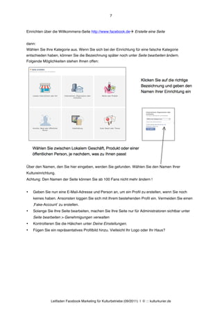 7



Einrichten über die Willkommens-Seite http://www.facebook.deà Erstelle eine Seite


dann:
Wählen Sie Ihre Kategorie aus. Wenn Sie sich bei der Einrichtung für eine falsche Kategorie
entschieden haben, können Sie die Bezeichnung später noch unter Seite bearbeiten ändern.
Folgende Möglichkeiten stehen Ihnen offen:




Über den Namen, den Sie hier eingeben, werden Sie gefunden. Wählen Sie den Namen Ihrer
Kultureinrichtung.
Achtung: Den Namen der Seite können Sie ab 100 Fans nicht mehr ändern !


•   Geben Sie nun eine E-Mail-Adresse und Person an, um ein Profil zu erstellen, wenn Sie noch
    keines haben. Ansonsten loggen Sie sich mit Ihrem bestehenden Profil ein. Vermeiden Sie einen
    ‚Fake-Accountʼ zu erstellen.
•   Solange Sie Ihre Seite bearbeiten, machen Sie Ihre Seite nur für Administratoren sichtbar unter
    Seite bearbeiten > Genehmigungen verwalten
•   Kontrollieren Sie die Häkchen unter Deine Einstellungen.
•   Fügen Sie ein repräsentatives Profilbild hinzu. Vielleicht Ihr Logo oder Ihr Haus?




               Leitfaden Facebook Marketing für Kulturbetriebe (09/2011) | © ::: kulturkurier.de
 