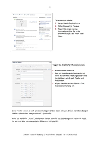 8




Diese Fenster können je nach gewählter Kategorie andere Daten abfragen. Dieses hier ist ein Beispiel
für eine Unternehmen & Organisation > Organisation.


Wenn Sie die Option Lokales Unternehmen wählen, erstellen Sie gleichzeitig einen Facebook Place,
der auf Ihrer Seite mit angezeigt wird. Mehr dazu in Kapitel 9.2.




               Leitfaden Facebook Marketing für Kulturbetriebe (09/2011) | © ::: kulturkurier.de
 