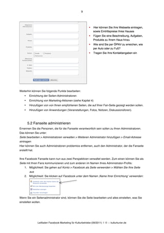 9




Weiterhin können Sie folgende Punkte bearbeiten:
    •    Einrichtung der Seiten-Administratoren
    •    Einrichtung von Marketing-Aktionen (siehe Kapitel 4)
    •    Hinzufügen von von Ihnen empfohlenen Seiten, die auf Ihrer Fan-Seite gezeigt werden sollen.
    •    Hinzufügen von Anwendungen (Veranstaltungen, Fotos, Notizen, Diskussionsforen).



        5.2 Fanseite administrieren
Ernennen Sie die Personen, die für die Fanseite verantwortlich sein sollen zu Ihren Administratoren.
Das können Sie unter:
Seite bearbeiten > Administratoren verwalten > Weiteren Administrator hinzufügen > Email-Adresse
eintragen
Hier können Sie auch Administratoren problemlos entfernen, auch den Administrator, der die Fanseite
erstellt hat.


Ihre Facebook Fanseite kann nun aus zwei Perspektiven verwaltet werden. Zum einen können Sie als
Seite mit Ihren Fans kommunizieren und zum anderen im Namen Ihres Administrator-Profils:
    1. Möglichkeit: Sie gehen auf Konto > Facebook als Seite verwenden > Wählen Sie Ihre Seite
         aus
    2. Möglichkeit: Sie klicken auf Facebook unter dem Namen ‚Name Ihrer Einrichtungʼ verwenden:




Wenn Sie ein Seitenadministrator sind, können Sie die Seite bearbeiten und alles einstellen, was Sie
einstellen wollen.




                Leitfaden Facebook Marketing für Kulturbetriebe (09/2011) | © ::: kulturkurier.de
 