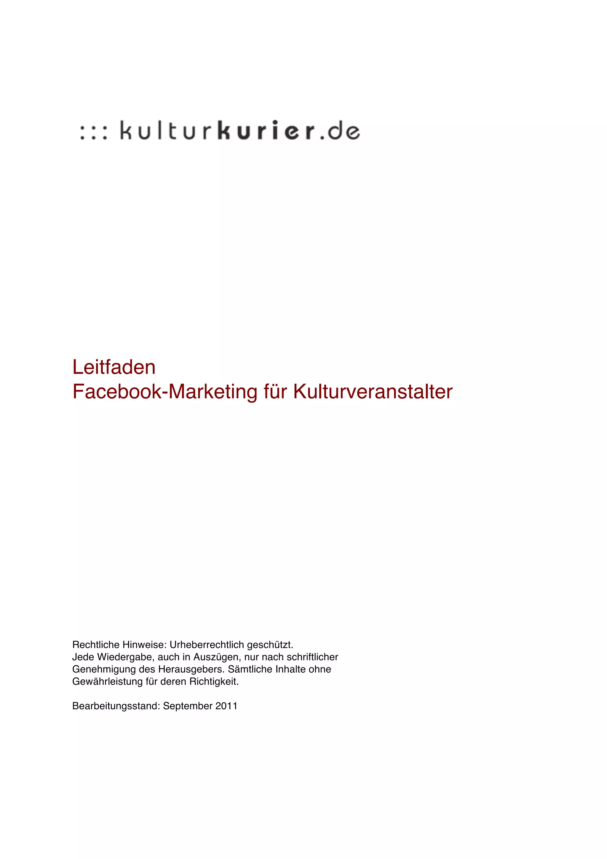 Leitfaden
Facebook-Marketing für Kulturveranstalter




Rechtliche Hinweise: Urheberrechtlich geschützt.
Jede Wiedergabe, auch in Auszügen, nur nach schriftlicher
Genehmigung des Herausgebers. Sämtliche Inhalte ohne
Gewährleistung für deren Richtigkeit.

Bearbeitungsstand: September 2011
 