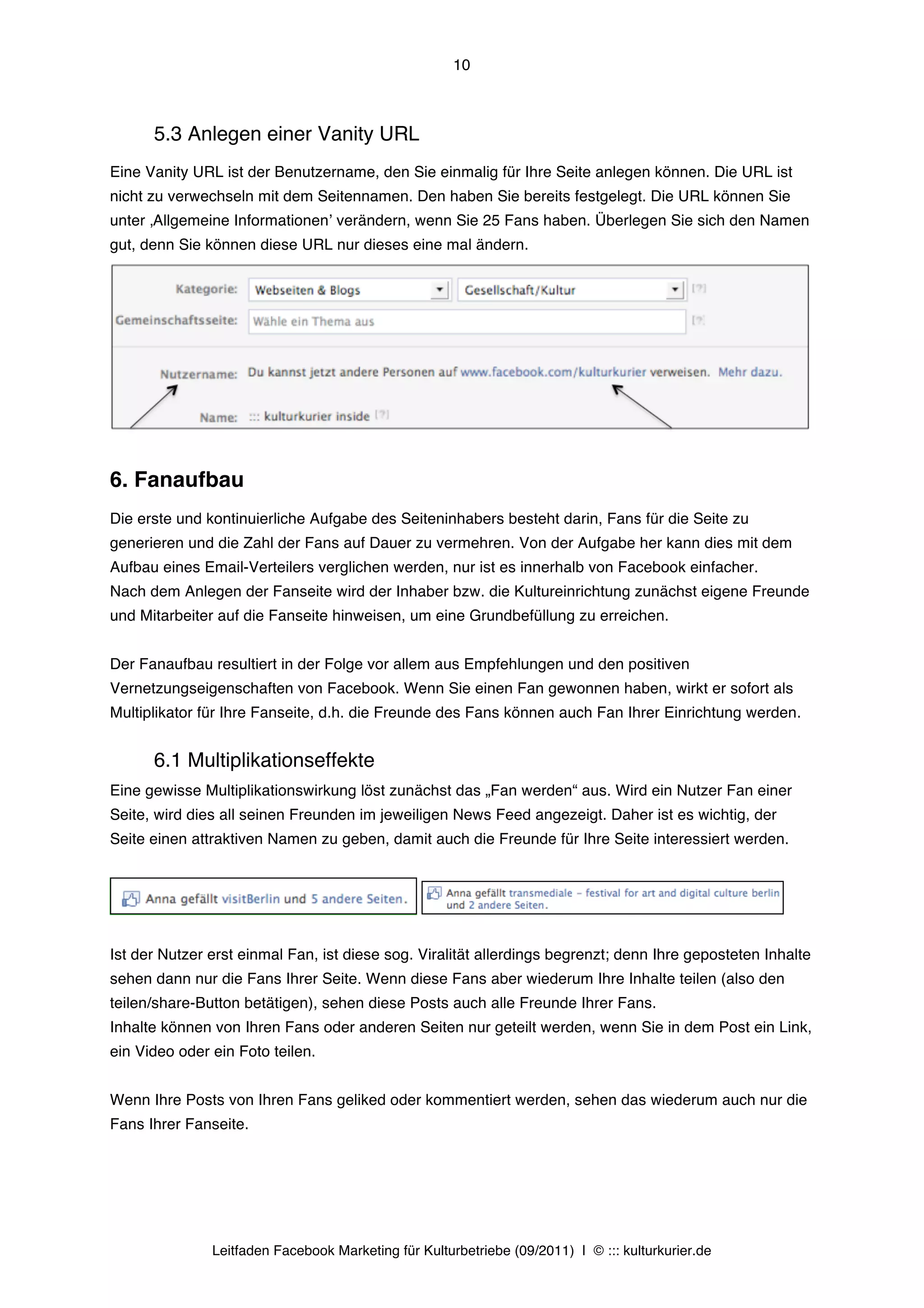 10



      5.3 Anlegen einer Vanity URL
Eine Vanity URL ist der Benutzername, den Sie einmalig für Ihre Seite anlegen können. Die URL ist
nicht zu verwechseln mit dem Seitennamen. Den haben Sie bereits festgelegt. Die URL können Sie
unter ‚Allgemeine Informationenʼ verändern, wenn Sie 25 Fans haben. Überlegen Sie sich den Namen
gut, denn Sie können diese URL nur dieses eine mal ändern.




6. Fanaufbau
Die erste und kontinuierliche Aufgabe des Seiteninhabers besteht darin, Fans für die Seite zu
generieren und die Zahl der Fans auf Dauer zu vermehren. Von der Aufgabe her kann dies mit dem
Aufbau eines Email-Verteilers verglichen werden, nur ist es innerhalb von Facebook einfacher.
Nach dem Anlegen der Fanseite wird der Inhaber bzw. die Kultureinrichtung zunächst eigene Freunde
und Mitarbeiter auf die Fanseite hinweisen, um eine Grundbefüllung zu erreichen.


Der Fanaufbau resultiert in der Folge vor allem aus Empfehlungen und den positiven
Vernetzungseigenschaften von Facebook. Wenn Sie einen Fan gewonnen haben, wirkt er sofort als
Multiplikator für Ihre Fanseite, d.h. die Freunde des Fans können auch Fan Ihrer Einrichtung werden.


      6.1 Multiplikationseffekte
Eine gewisse Multiplikationswirkung löst zunächst das „Fan werden“ aus. Wird ein Nutzer Fan einer
Seite, wird dies all seinen Freunden im jeweiligen News Feed angezeigt. Daher ist es wichtig, der
Seite einen attraktiven Namen zu geben, damit auch die Freunde für Ihre Seite interessiert werden.




Ist der Nutzer erst einmal Fan, ist diese sog. Viralität allerdings begrenzt; denn Ihre geposteten Inhalte
sehen dann nur die Fans Ihrer Seite. Wenn diese Fans aber wiederum Ihre Inhalte teilen (also den
teilen/share-Button betätigen), sehen diese Posts auch alle Freunde Ihrer Fans.
Inhalte können von Ihren Fans oder anderen Seiten nur geteilt werden, wenn Sie in dem Post ein Link,
ein Video oder ein Foto teilen.


Wenn Ihre Posts von Ihren Fans geliked oder kommentiert werden, sehen das wiederum auch nur die
Fans Ihrer Fanseite.




               Leitfaden Facebook Marketing für Kulturbetriebe (09/2011) | © ::: kulturkurier.de
 