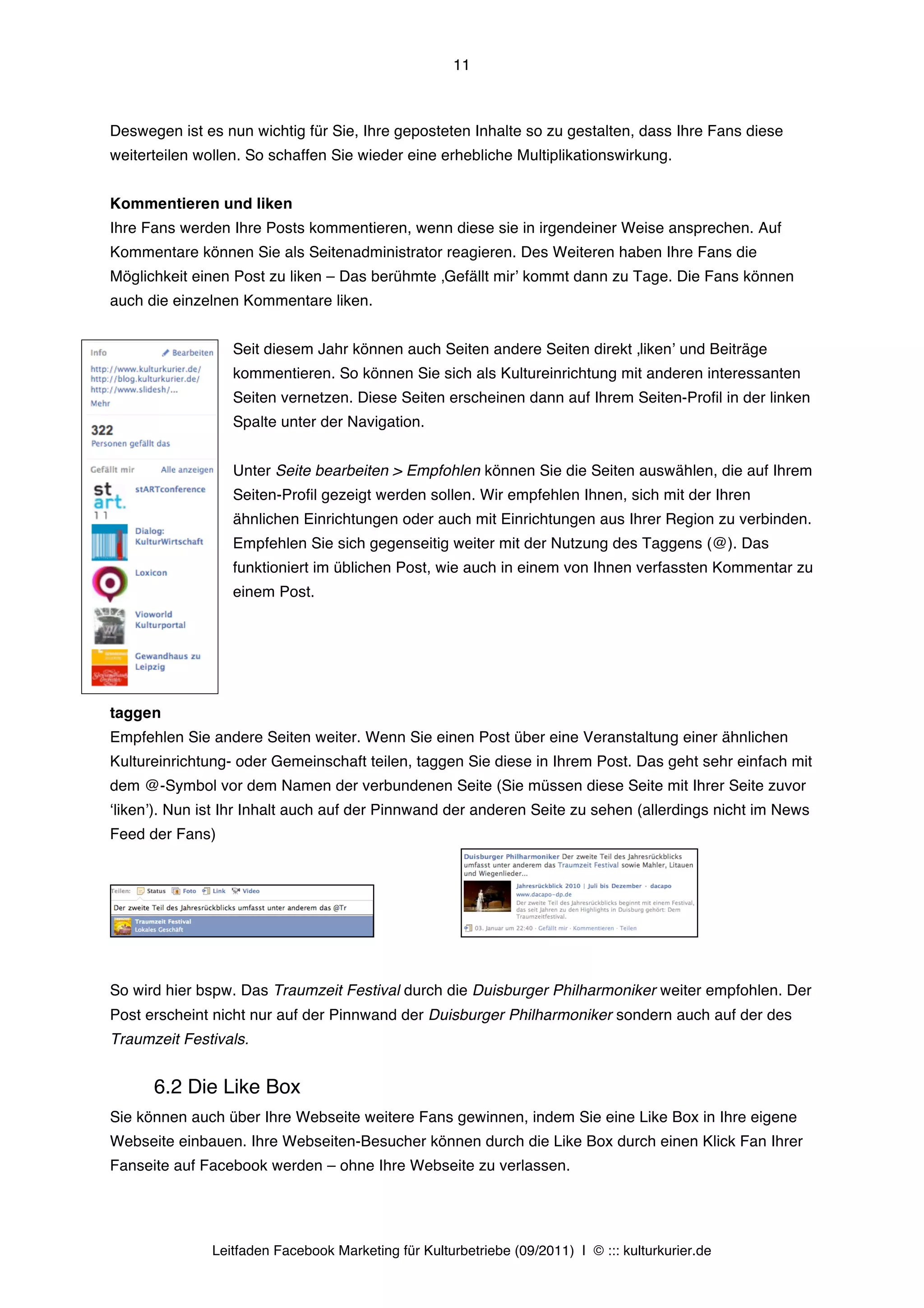 11



Deswegen ist es nun wichtig für Sie, Ihre geposteten Inhalte so zu gestalten, dass Ihre Fans diese
weiterteilen wollen. So schaffen Sie wieder eine erhebliche Multiplikationswirkung.


Kommentieren und liken
Ihre Fans werden Ihre Posts kommentieren, wenn diese sie in irgendeiner Weise ansprechen. Auf
Kommentare können Sie als Seitenadministrator reagieren. Des Weiteren haben Ihre Fans die
Möglichkeit einen Post zu liken – Das berühmte ‚Gefällt mirʼ kommt dann zu Tage. Die Fans können
auch die einzelnen Kommentare liken.


                  Seit diesem Jahr können auch Seiten andere Seiten direkt ‚likenʼ und Beiträge
                  kommentieren. So können Sie sich als Kultureinrichtung mit anderen interessanten
                  Seiten vernetzen. Diese Seiten erscheinen dann auf Ihrem Seiten-Profil in der linken
                  Spalte unter der Navigation.


                  Unter Seite bearbeiten > Empfohlen können Sie die Seiten auswählen, die auf Ihrem
                  Seiten-Profil gezeigt werden sollen. Wir empfehlen Ihnen, sich mit der Ihren
                  ähnlichen Einrichtungen oder auch mit Einrichtungen aus Ihrer Region zu verbinden.
                  Empfehlen Sie sich gegenseitig weiter mit der Nutzung des Taggens (@). Das
                  funktioniert im üblichen Post, wie auch in einem von Ihnen verfassten Kommentar zu
                  einem Post.




taggen
Empfehlen Sie andere Seiten weiter. Wenn Sie einen Post über eine Veranstaltung einer ähnlichen
Kultureinrichtung- oder Gemeinschaft teilen, taggen Sie diese in Ihrem Post. Das geht sehr einfach mit
dem @-Symbol vor dem Namen der verbundenen Seite (Sie müssen diese Seite mit Ihrer Seite zuvor
ʻlikenʼ). Nun ist Ihr Inhalt auch auf der Pinnwand der anderen Seite zu sehen (allerdings nicht im News
Feed der Fans)




So wird hier bspw. Das Traumzeit Festival durch die Duisburger Philharmoniker weiter empfohlen. Der
Post erscheint nicht nur auf der Pinnwand der Duisburger Philharmoniker sondern auch auf der des
Traumzeit Festivals.


      6.2 Die Like Box
Sie können auch über Ihre Webseite weitere Fans gewinnen, indem Sie eine Like Box in Ihre eigene
Webseite einbauen. Ihre Webseiten-Besucher können durch die Like Box durch einen Klick Fan Ihrer
Fanseite auf Facebook werden – ohne Ihre Webseite zu verlassen.




               Leitfaden Facebook Marketing für Kulturbetriebe (09/2011) | © ::: kulturkurier.de
 