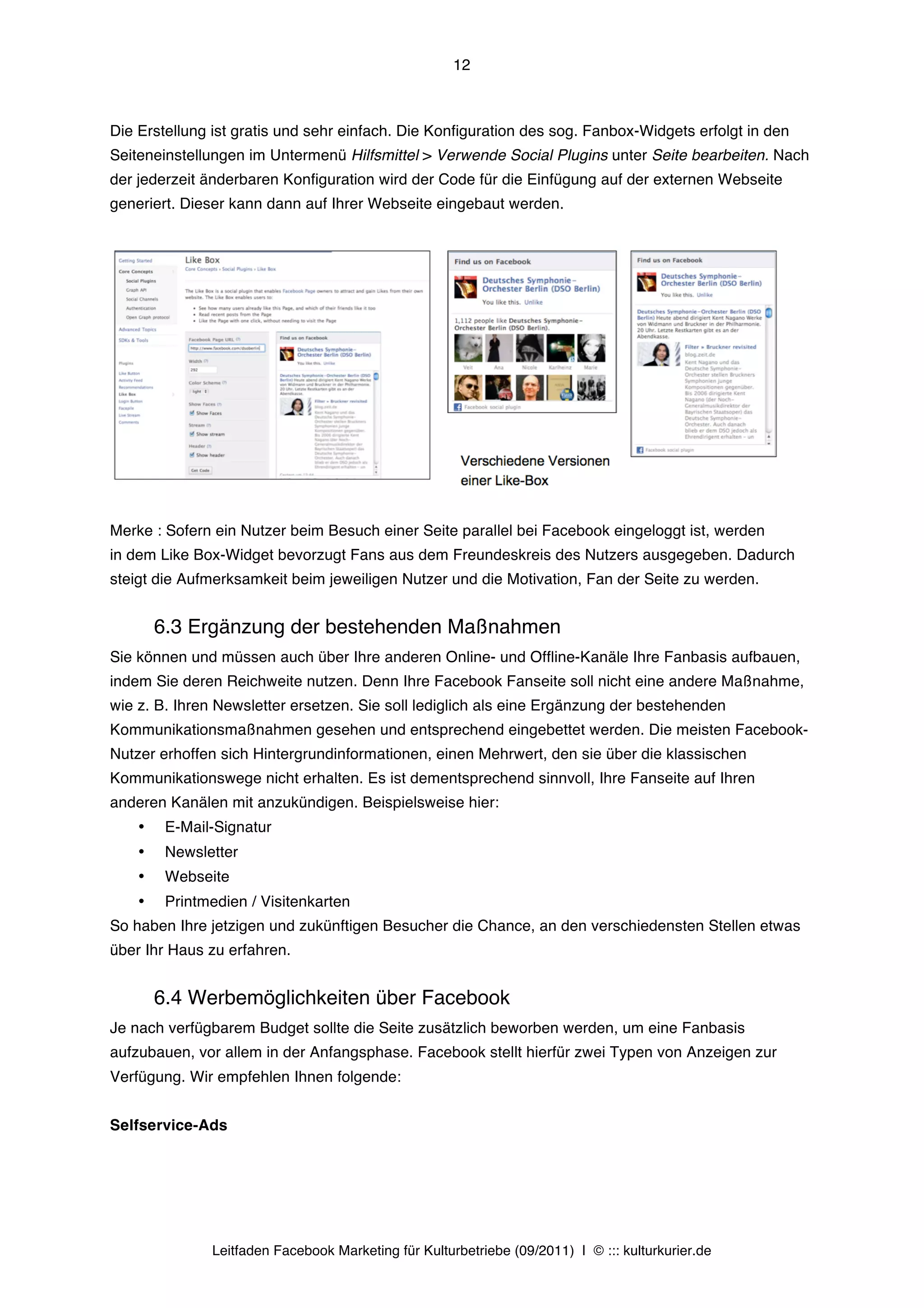12



Die Erstellung ist gratis und sehr einfach. Die Konfiguration des sog. Fanbox-Widgets erfolgt in den
Seiteneinstellungen im Untermenü Hilfsmittel > Verwende Social Plugins unter Seite bearbeiten. Nach
der jederzeit änderbaren Konfiguration wird der Code für die Einfügung auf der externen Webseite
generiert. Dieser kann dann auf Ihrer Webseite eingebaut werden.




Merke : Sofern ein Nutzer beim Besuch einer Seite parallel bei Facebook eingeloggt ist, werden
in dem Like Box-Widget bevorzugt Fans aus dem Freundeskreis des Nutzers ausgegeben. Dadurch
steigt die Aufmerksamkeit beim jeweiligen Nutzer und die Motivation, Fan der Seite zu werden.


        6.3 Ergänzung der bestehenden Maßnahmen
Sie können und müssen auch über Ihre anderen Online- und Offline-Kanäle Ihre Fanbasis aufbauen,
indem Sie deren Reichweite nutzen. Denn Ihre Facebook Fanseite soll nicht eine andere Maßnahme,
wie z. B. Ihren Newsletter ersetzen. Sie soll lediglich als eine Ergänzung der bestehenden
Kommunikationsmaßnahmen gesehen und entsprechend eingebettet werden. Die meisten Facebook-
Nutzer erhoffen sich Hintergrundinformationen, einen Mehrwert, den sie über die klassischen
Kommunikationswege nicht erhalten. Es ist dementsprechend sinnvoll, Ihre Fanseite auf Ihren
anderen Kanälen mit anzukündigen. Beispielsweise hier:
    •    E-Mail-Signatur
    •    Newsletter
    •    Webseite
    •    Printmedien / Visitenkarten
So haben Ihre jetzigen und zukünftigen Besucher die Chance, an den verschiedensten Stellen etwas
über Ihr Haus zu erfahren.


        6.4 Werbemöglichkeiten über Facebook
Je nach verfügbarem Budget sollte die Seite zusätzlich beworben werden, um eine Fanbasis
aufzubauen, vor allem in der Anfangsphase. Facebook stellt hierfür zwei Typen von Anzeigen zur
Verfügung. Wir empfehlen Ihnen folgende:


Selfservice-Ads




               Leitfaden Facebook Marketing für Kulturbetriebe (09/2011) | © ::: kulturkurier.de
 