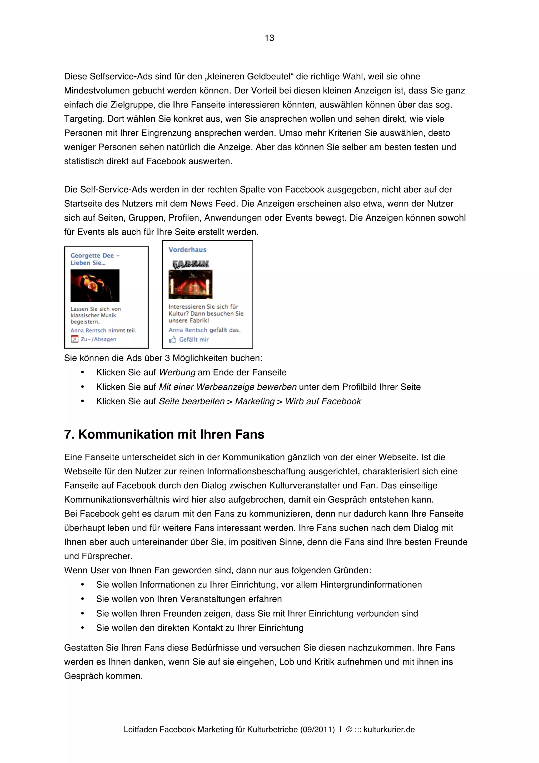 13



Diese Selfservice-Ads sind für den „kleineren Geldbeutel“ die richtige Wahl, weil sie ohne
Mindestvolumen gebucht werden können. Der Vorteil bei diesen kleinen Anzeigen ist, dass Sie ganz
einfach die Zielgruppe, die Ihre Fanseite interessieren könnten, auswählen können über das sog.
Targeting. Dort wählen Sie konkret aus, wen Sie ansprechen wollen und sehen direkt, wie viele
Personen mit Ihrer Eingrenzung ansprechen werden. Umso mehr Kriterien Sie auswählen, desto
weniger Personen sehen natürlich die Anzeige. Aber das können Sie selber am besten testen und
statistisch direkt auf Facebook auswerten.


Die Self-Service-Ads werden in der rechten Spalte von Facebook ausgegeben, nicht aber auf der
Startseite des Nutzers mit dem News Feed. Die Anzeigen erscheinen also etwa, wenn der Nutzer
sich auf Seiten, Gruppen, Profilen, Anwendungen oder Events bewegt. Die Anzeigen können sowohl
für Events als auch für Ihre Seite erstellt werden.




                      	
  	
  	
  	
  	
  	
  
Sie können die Ads über 3 Möglichkeiten buchen:
    •   Klicken Sie auf Werbung am Ende der Fanseite
    •   Klicken Sie auf Mit einer Werbeanzeige bewerben unter dem Profilbild Ihrer Seite
    •   Klicken Sie auf Seite bearbeiten > Marketing > Wirb auf Facebook


7. Kommunikation mit Ihren Fans
Eine Fanseite unterscheidet sich in der Kommunikation gänzlich von der einer Webseite. Ist die
Webseite für den Nutzer zur reinen Informationsbeschaffung ausgerichtet, charakterisiert sich eine
Fanseite auf Facebook durch den Dialog zwischen Kulturveranstalter und Fan. Das einseitige
Kommunikationsverhältnis wird hier also aufgebrochen, damit ein Gespräch entstehen kann.
Bei Facebook geht es darum mit den Fans zu kommunizieren, denn nur dadurch kann Ihre Fanseite
überhaupt leben und für weitere Fans interessant werden. Ihre Fans suchen nach dem Dialog mit
Ihnen aber auch untereinander über Sie, im positiven Sinne, denn die Fans sind Ihre besten Freunde
und Fürsprecher.
Wenn User von Ihnen Fan geworden sind, dann nur aus folgenden Gründen:
    •   Sie wollen Informationen zu Ihrer Einrichtung, vor allem Hintergrundinformationen
    •   Sie wollen von Ihren Veranstaltungen erfahren
    •   Sie wollen Ihren Freunden zeigen, dass Sie mit Ihrer Einrichtung verbunden sind
    •   Sie wollen den direkten Kontakt zu Ihrer Einrichtung

Gestatten Sie Ihren Fans diese Bedürfnisse und versuchen Sie diesen nachzukommen. Ihre Fans
werden es Ihnen danken, wenn Sie auf sie eingehen, Lob und Kritik aufnehmen und mit ihnen ins
Gespräch kommen.




               Leitfaden Facebook Marketing für Kulturbetriebe (09/2011) | © ::: kulturkurier.de
 