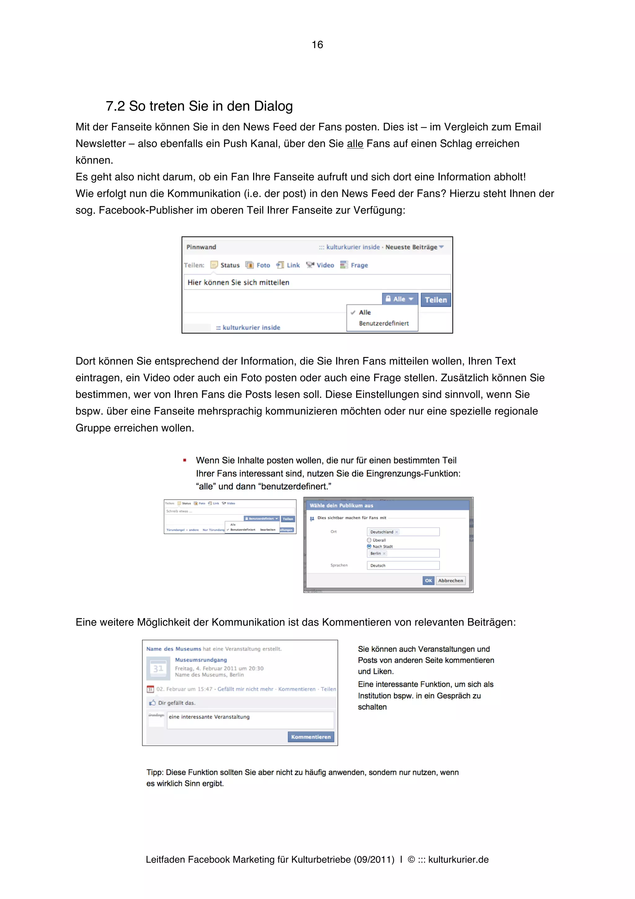 16




      7.2 So treten Sie in den Dialog
Mit der Fanseite können Sie in den News Feed der Fans posten. Dies ist – im Vergleich zum Email
Newsletter – also ebenfalls ein Push Kanal, über den Sie alle Fans auf einen Schlag erreichen
können.
Es geht also nicht darum, ob ein Fan Ihre Fanseite aufruft und sich dort eine Information abholt!
Wie erfolgt nun die Kommunikation (i.e. der post) in den News Feed der Fans? Hierzu steht Ihnen der
sog. Facebook-Publisher im oberen Teil Ihrer Fanseite zur Verfügung:




Dort können Sie entsprechend der Information, die Sie Ihren Fans mitteilen wollen, Ihren Text
eintragen, ein Video oder auch ein Foto posten oder auch eine Frage stellen. Zusätzlich können Sie
bestimmen, wer von Ihren Fans die Posts lesen soll. Diese Einstellungen sind sinnvoll, wenn Sie
bspw. über eine Fanseite mehrsprachig kommunizieren möchten oder nur eine spezielle regionale
Gruppe erreichen wollen.




Eine weitere Möglichkeit der Kommunikation ist das Kommentieren von relevanten Beiträgen:




               Leitfaden Facebook Marketing für Kulturbetriebe (09/2011) | © ::: kulturkurier.de
 