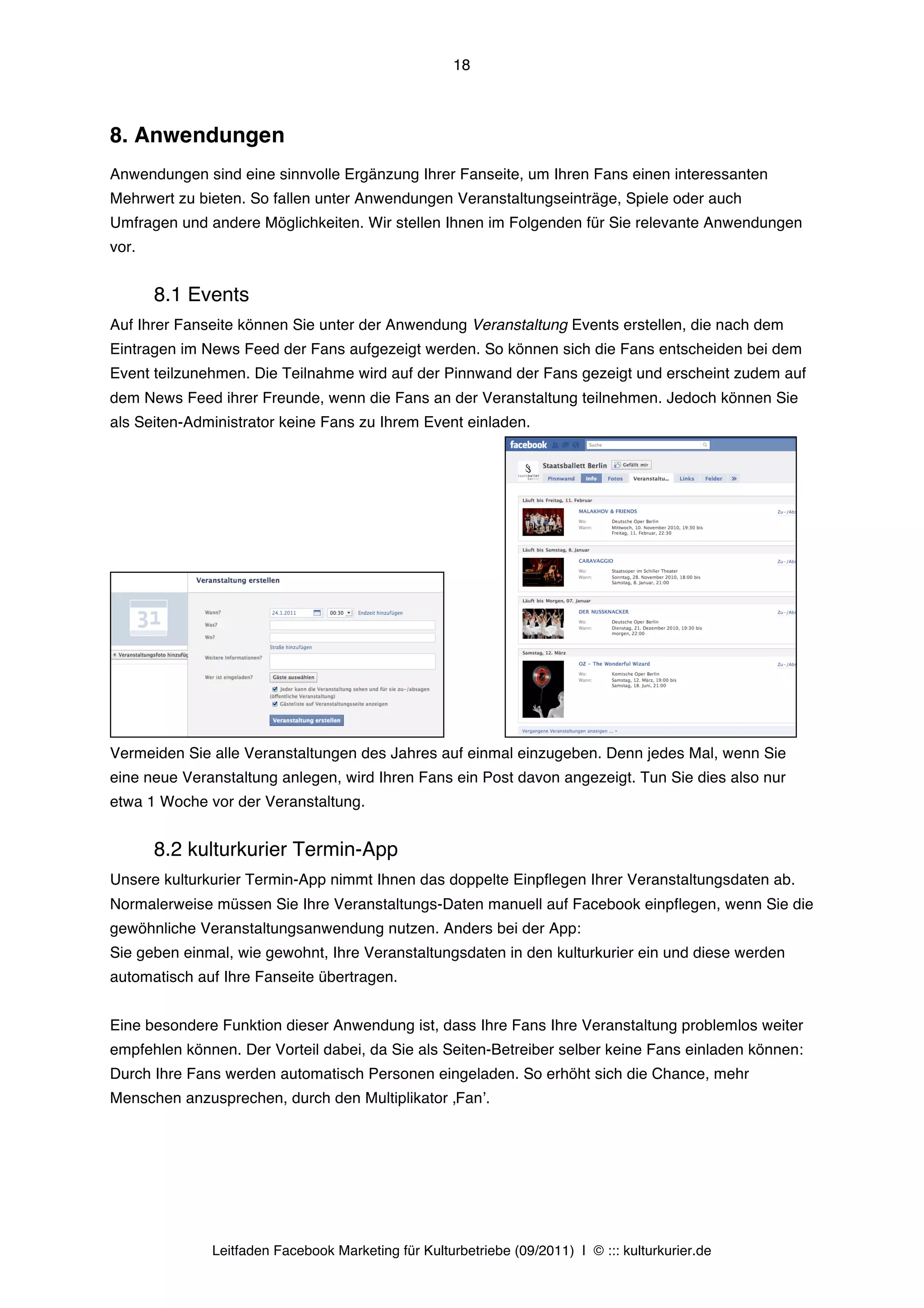 18



8. Anwendungen
Anwendungen sind eine sinnvolle Ergänzung Ihrer Fanseite, um Ihren Fans einen interessanten
Mehrwert zu bieten. So fallen unter Anwendungen Veranstaltungseinträge, Spiele oder auch
Umfragen und andere Möglichkeiten. Wir stellen Ihnen im Folgenden für Sie relevante Anwendungen
vor.


       8.1 Events
Auf Ihrer Fanseite können Sie unter der Anwendung Veranstaltung Events erstellen, die nach dem
Eintragen im News Feed der Fans aufgezeigt werden. So können sich die Fans entscheiden bei dem
Event teilzunehmen. Die Teilnahme wird auf der Pinnwand der Fans gezeigt und erscheint zudem auf
dem News Feed ihrer Freunde, wenn die Fans an der Veranstaltung teilnehmen. Jedoch können Sie
als Seiten-Administrator keine Fans zu Ihrem Event einladen.




Vermeiden Sie alle Veranstaltungen des Jahres auf einmal einzugeben. Denn jedes Mal, wenn Sie
eine neue Veranstaltung anlegen, wird Ihren Fans ein Post davon angezeigt. Tun Sie dies also nur
etwa 1 Woche vor der Veranstaltung.


       8.2 kulturkurier Termin-App
Unsere kulturkurier Termin-App nimmt Ihnen das doppelte Einpflegen Ihrer Veranstaltungsdaten ab.
Normalerweise müssen Sie Ihre Veranstaltungs-Daten manuell auf Facebook einpflegen, wenn Sie die
gewöhnliche Veranstaltungsanwendung nutzen. Anders bei der App:
Sie geben einmal, wie gewohnt, Ihre Veranstaltungsdaten in den kulturkurier ein und diese werden
automatisch auf Ihre Fanseite übertragen.


Eine besondere Funktion dieser Anwendung ist, dass Ihre Fans Ihre Veranstaltung problemlos weiter
empfehlen können. Der Vorteil dabei, da Sie als Seiten-Betreiber selber keine Fans einladen können:
Durch Ihre Fans werden automatisch Personen eingeladen. So erhöht sich die Chance, mehr
Menschen anzusprechen, durch den Multiplikator ‚Fanʼ.




              Leitfaden Facebook Marketing für Kulturbetriebe (09/2011) | © ::: kulturkurier.de
 