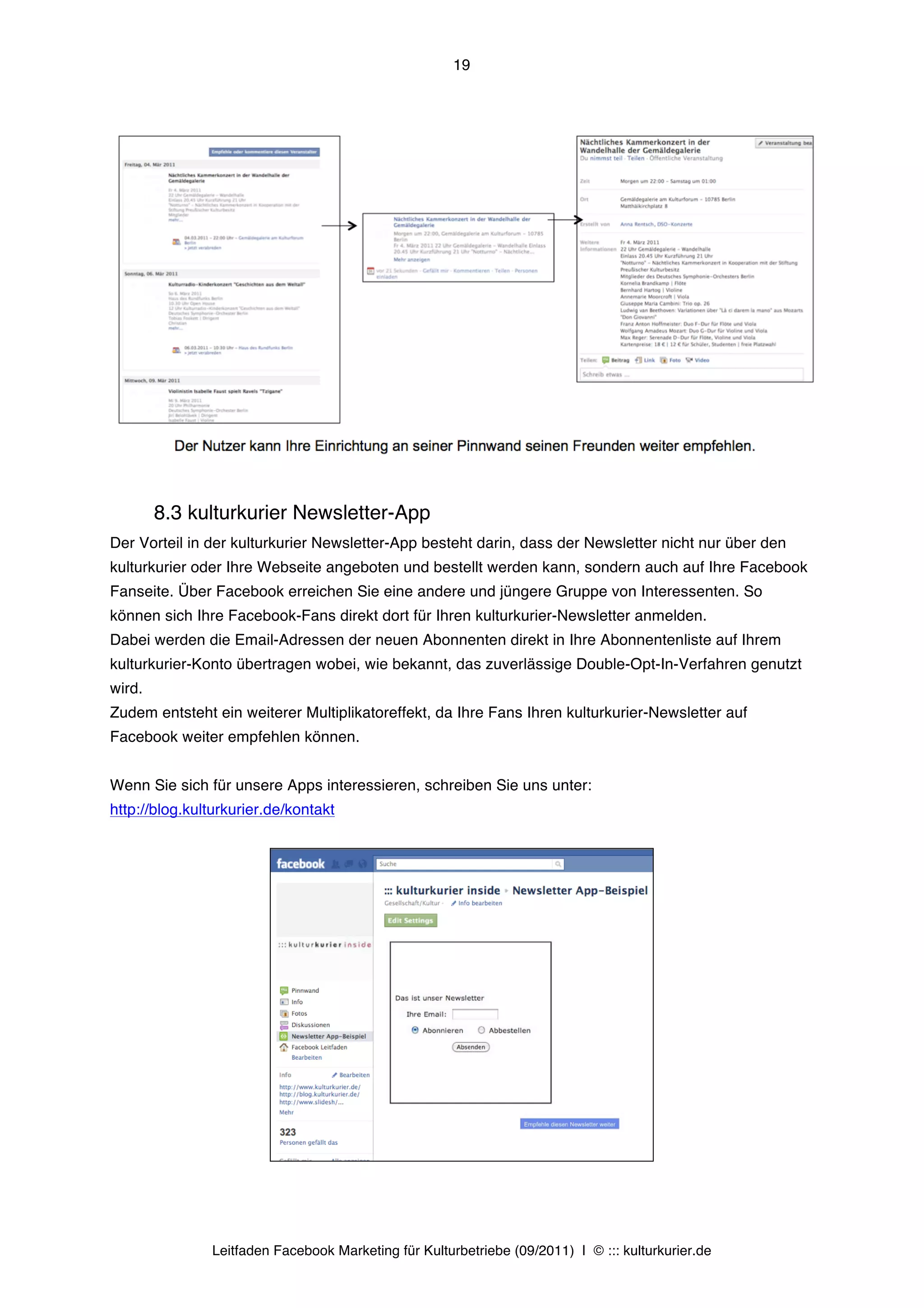 19




        8.3 kulturkurier Newsletter-App
Der Vorteil in der kulturkurier Newsletter-App besteht darin, dass der Newsletter nicht nur über den
kulturkurier oder Ihre Webseite angeboten und bestellt werden kann, sondern auch auf Ihre Facebook
Fanseite. Über Facebook erreichen Sie eine andere und jüngere Gruppe von Interessenten. So
können sich Ihre Facebook-Fans direkt dort für Ihren kulturkurier-Newsletter anmelden.
Dabei werden die Email-Adressen der neuen Abonnenten direkt in Ihre Abonnentenliste auf Ihrem
kulturkurier-Konto übertragen wobei, wie bekannt, das zuverlässige Double-Opt-In-Verfahren genutzt
wird.
Zudem entsteht ein weiterer Multiplikatoreffekt, da Ihre Fans Ihren kulturkurier-Newsletter auf
Facebook weiter empfehlen können.


Wenn Sie sich für unsere Apps interessieren, schreiben Sie uns unter:
http://blog.kulturkurier.de/kontakt




               Leitfaden Facebook Marketing für Kulturbetriebe (09/2011) | © ::: kulturkurier.de
 