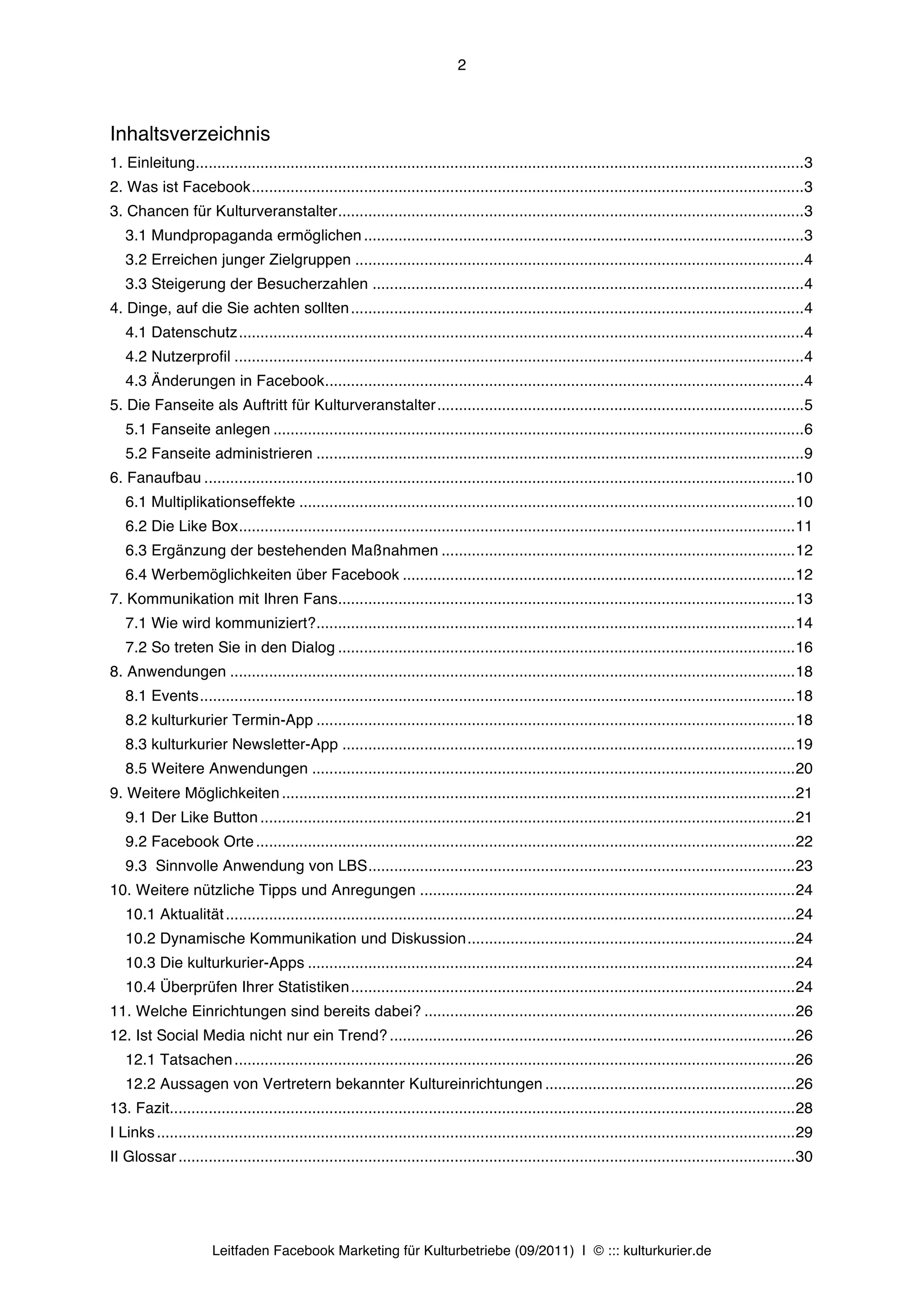 2



Inhaltsverzeichnis
1. Einleitung............................................................................................................................................. 3	
  
2. Was ist Facebook ................................................................................................................................ 3	
  
3. Chancen für Kulturveranstalter ............................................................................................................ 3	
  
   3.1 Mundpropaganda ermöglichen ...................................................................................................... 3	
  
   3.2 Erreichen junger Zielgruppen ........................................................................................................ 4	
  
   3.3 Steigerung der Besucherzahlen .................................................................................................... 4	
  
4. Dinge, auf die Sie achten sollten ......................................................................................................... 4	
  
   4.1 Datenschutz ................................................................................................................................... 4	
  
   4.2 Nutzerprofil .................................................................................................................................... 4	
  
   4.3 Änderungen in Facebook ............................................................................................................... 4	
  
5. Die Fanseite als Auftritt für Kulturveranstalter ..................................................................................... 5	
  
   5.1 Fanseite anlegen ........................................................................................................................... 6	
  
   5.2 Fanseite administrieren ................................................................................................................. 9	
  
6. Fanaufbau ......................................................................................................................................... 10	
  
   6.1 Multiplikationseffekte ................................................................................................................... 10	
  
   6.2 Die Like Box ................................................................................................................................. 11	
  
   6.3 Ergänzung der bestehenden Maßnahmen .................................................................................. 12	
  
   6.4 Werbemöglichkeiten über Facebook ........................................................................................... 12	
  
7. Kommunikation mit Ihren Fans.......................................................................................................... 13	
  
   7.1 Wie wird kommuniziert? ............................................................................................................... 14	
  
   7.2 So treten Sie in den Dialog .......................................................................................................... 16	
  
8. Anwendungen ................................................................................................................................... 18	
  
   8.1 Events .......................................................................................................................................... 18	
  
   8.2 kulturkurier Termin-App ............................................................................................................... 18	
  
   8.3 kulturkurier Newsletter-App ......................................................................................................... 19	
  
   8.5 Weitere Anwendungen ................................................................................................................ 20	
  
9. Weitere Möglichkeiten ....................................................................................................................... 21	
  
   9.1 Der Like Button ............................................................................................................................ 21	
  
   9.2 Facebook Orte ............................................................................................................................. 22	
  
   9.3 Sinnvolle Anwendung von LBS ................................................................................................... 23	
  
10. Weitere nützliche Tipps und Anregungen ....................................................................................... 24	
  
   10.1 Aktualität .................................................................................................................................... 24	
  
   10.2 Dynamische Kommunikation und Diskussion ............................................................................ 24	
  
   10.3 Die kulturkurier-Apps ................................................................................................................. 24	
  
   10.4 Überprüfen Ihrer Statistiken ....................................................................................................... 24	
  
11. Welche Einrichtungen sind bereits dabei? ...................................................................................... 26	
  
12. Ist Social Media nicht nur ein Trend? .............................................................................................. 26	
  
   12.1 Tatsachen .................................................................................................................................. 26	
  
   12.2 Aussagen von Vertretern bekannter Kultureinrichtungen .......................................................... 26	
  
13. Fazit................................................................................................................................................. 28	
  
I Links .................................................................................................................................................... 29	
  
II Glossar ............................................................................................................................................... 30	
  




                       Leitfaden Facebook Marketing für Kulturbetriebe (09/2011) | © ::: kulturkurier.de
 